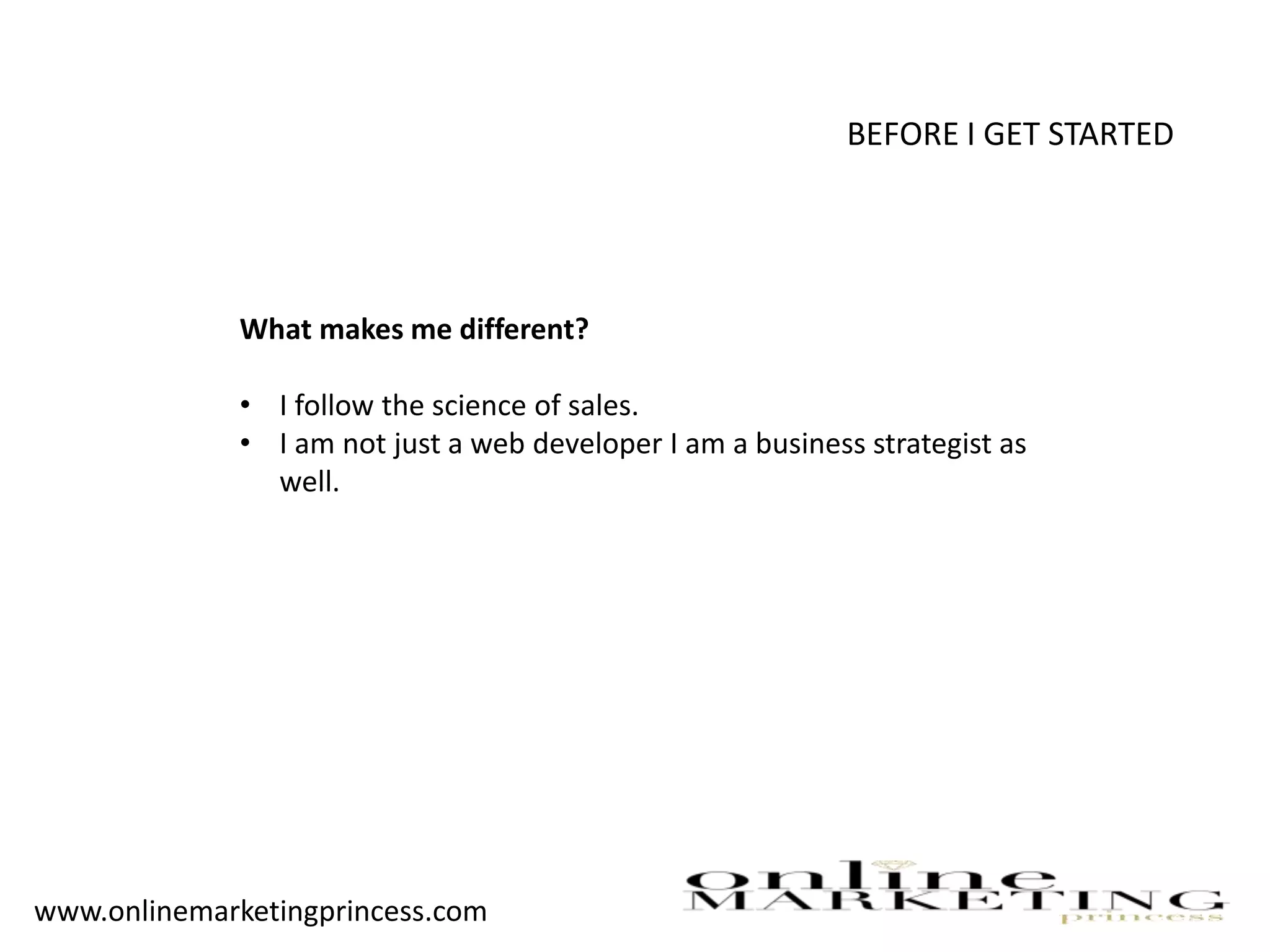 BEFORE I GET STARTED
What makes me different?
• I follow the science of sales.
• I am not just a web developer I am a business strategist as
well.
www.onlinemarketingprincess.com
 