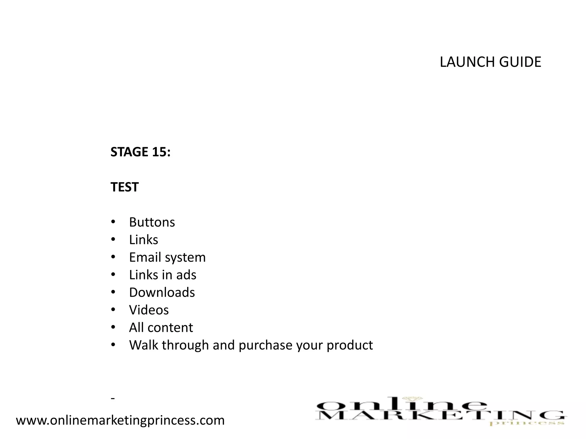LAUNCH GUIDE
STAGE 15:
TEST
• Buttons
• Links
• Email system
• Links in ads
• Downloads
• Videos
• All content
• Walk through and purchase your product
-
www.onlinemarketingprincess.com
 