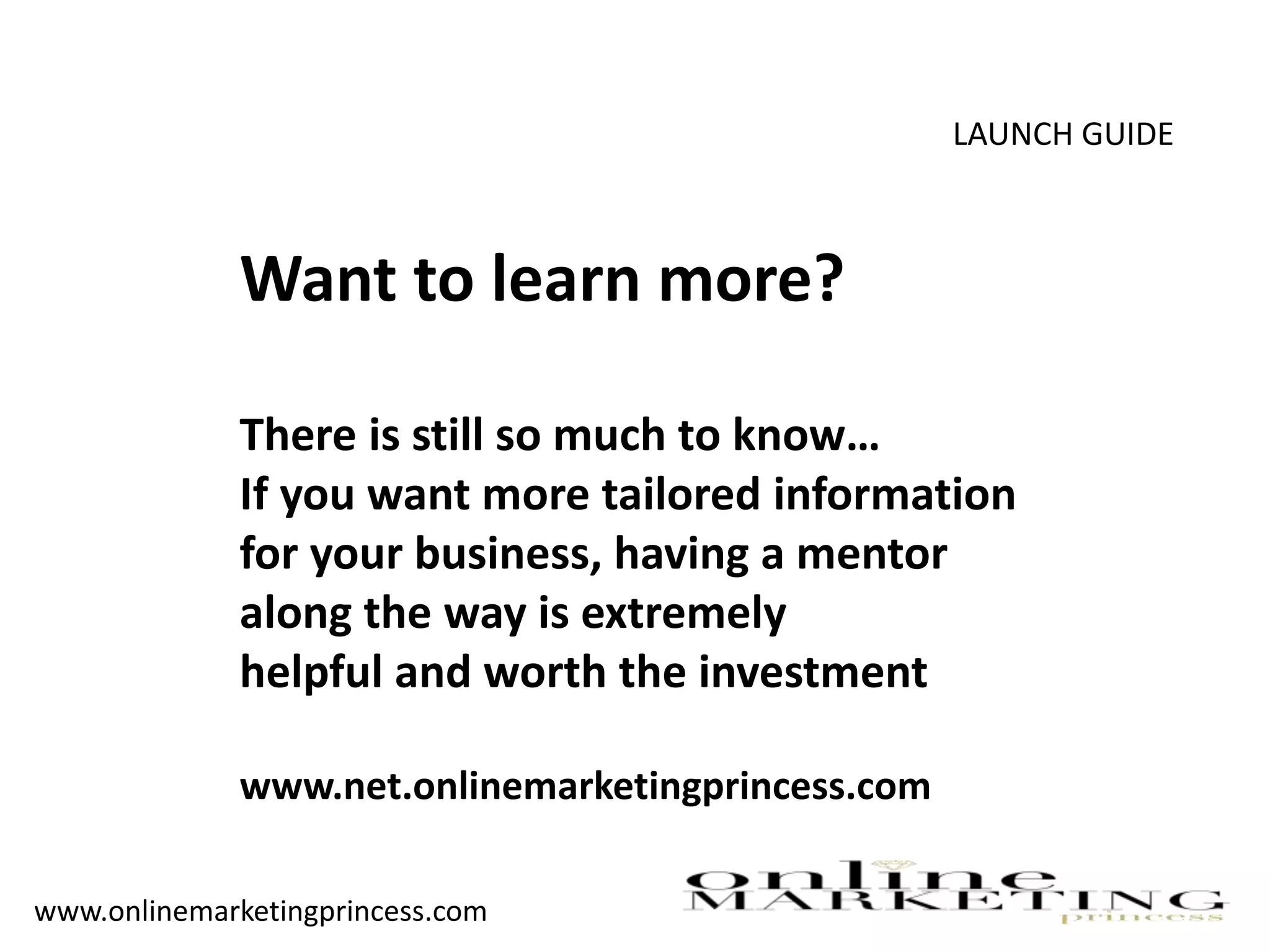 LAUNCH GUIDE
Want to learn more?
There is still so much to know…
If you want more tailored information
for your business, having a mentor
along the way is extremely
helpful and worth the investment
www.net.onlinemarketingprincess.com
www.onlinemarketingprincess.com
 