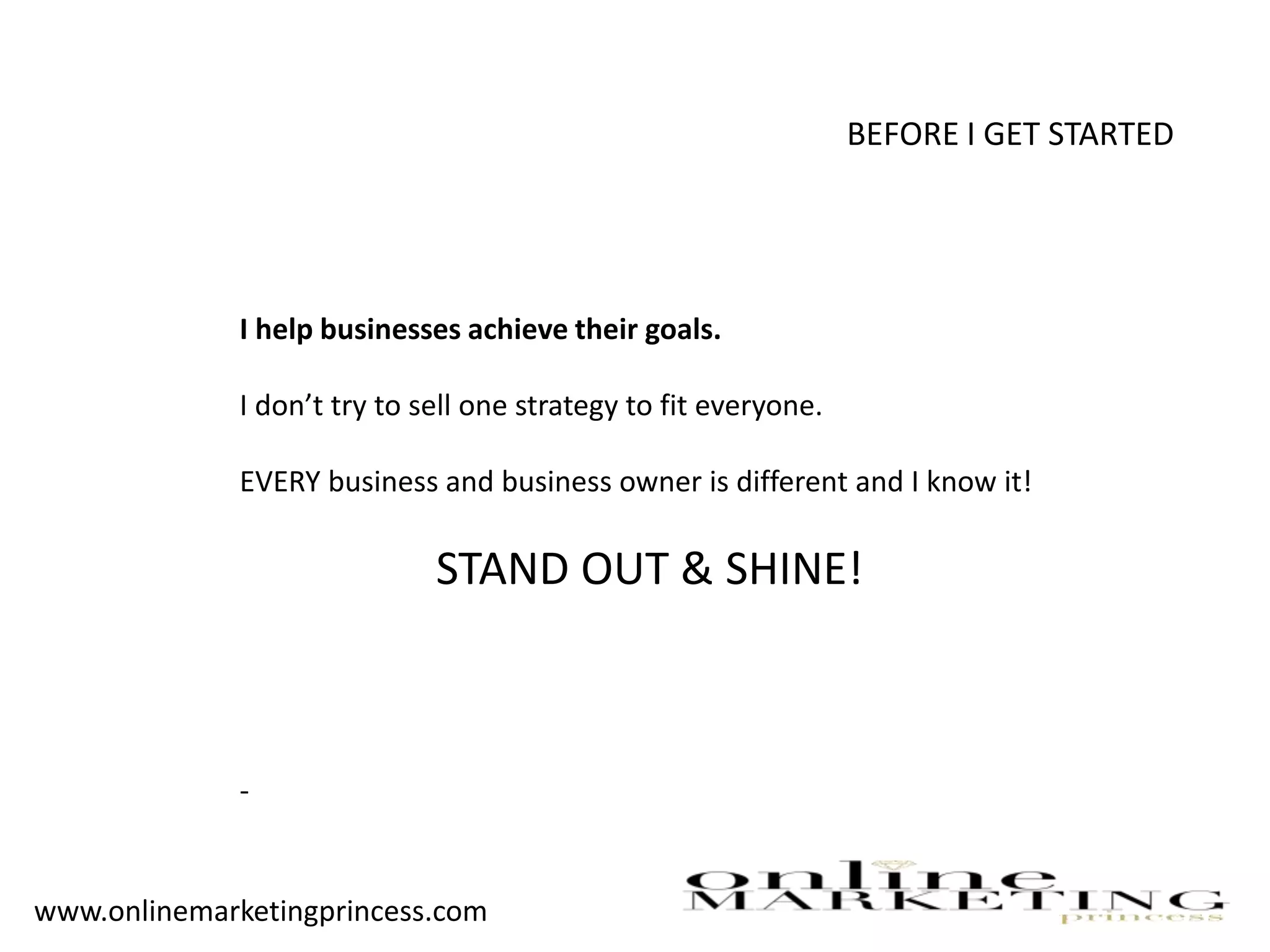 BEFORE I GET STARTED
I help businesses achieve their goals.
I don’t try to sell one strategy to fit everyone.
EVERY business and business owner is different and I know it!
STAND OUT & SHINE!
-
www.onlinemarketingprincess.com
 