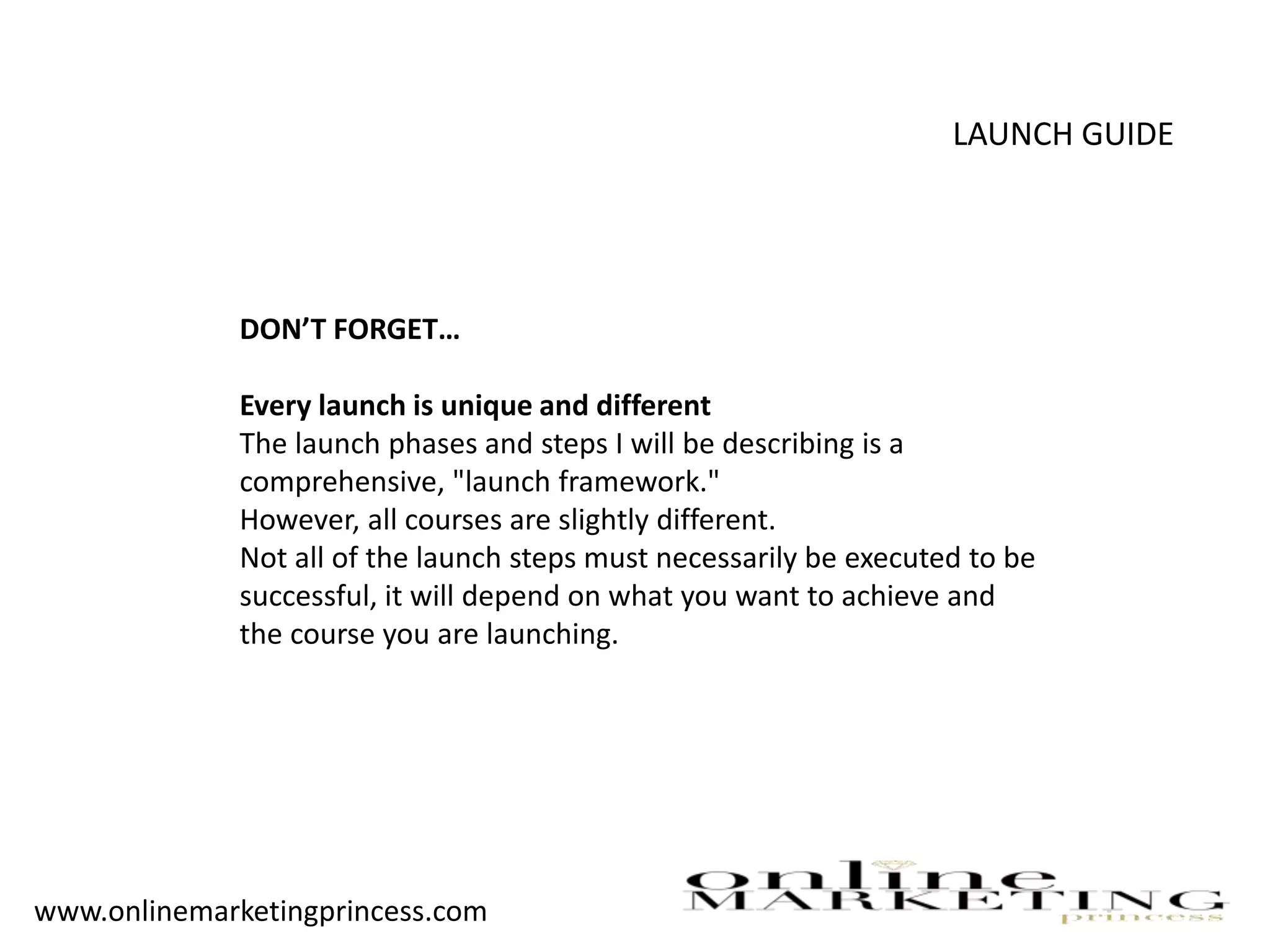 LAUNCH GUIDE
DON’T FORGET…
Every launch is unique and different
The launch phases and steps I will be describing is a
comprehensive, "launch framework."
However, all courses are slightly different.
Not all of the launch steps must necessarily be executed to be
successful, it will depend on what you want to achieve and
the course you are launching.
www.onlinemarketingprincess.com
 