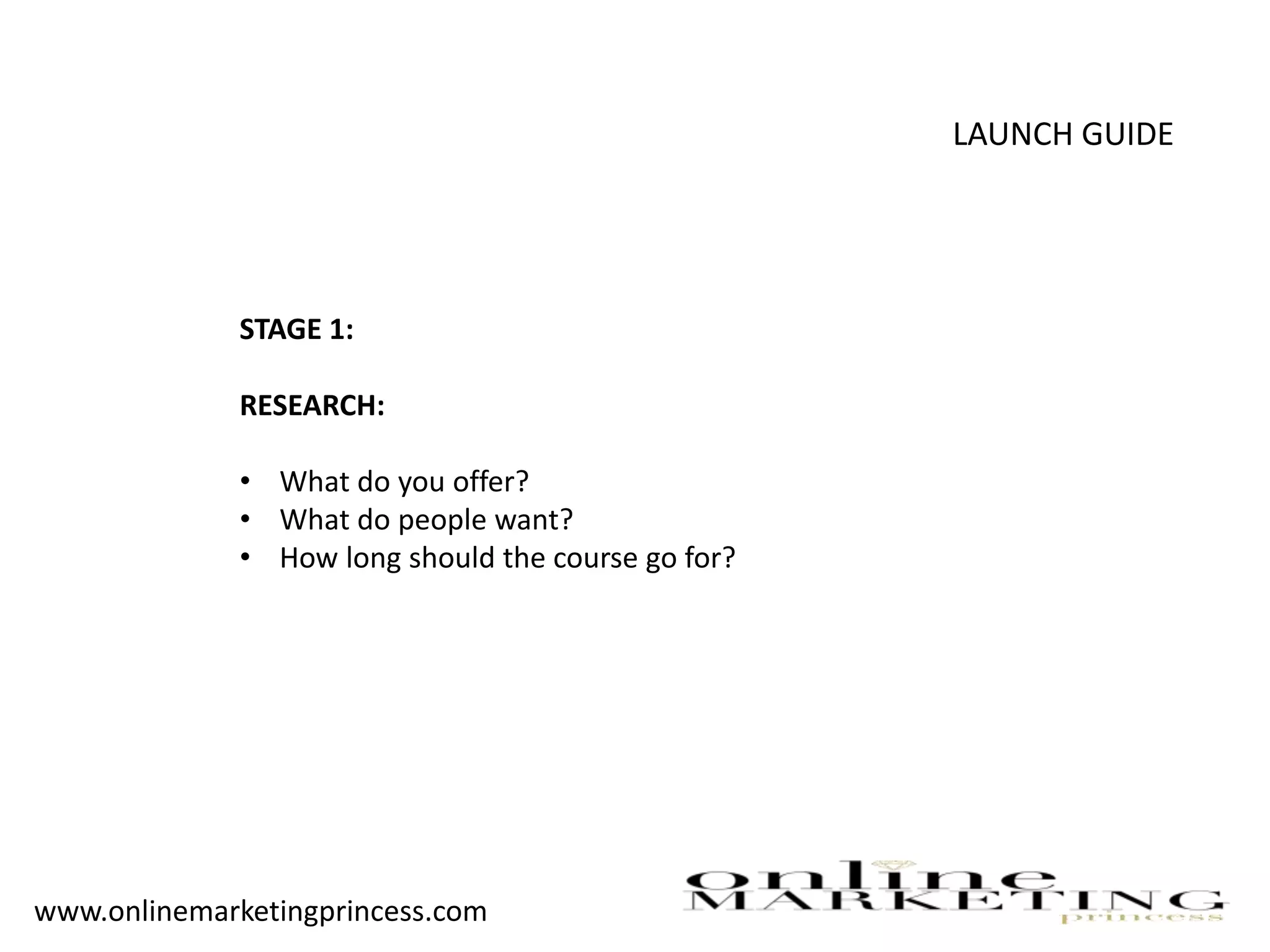 LAUNCH GUIDE
STAGE 1:
RESEARCH:
• What do you offer?
• What do people want?
• How long should the course go for?
www.onlinemarketingprincess.com
 