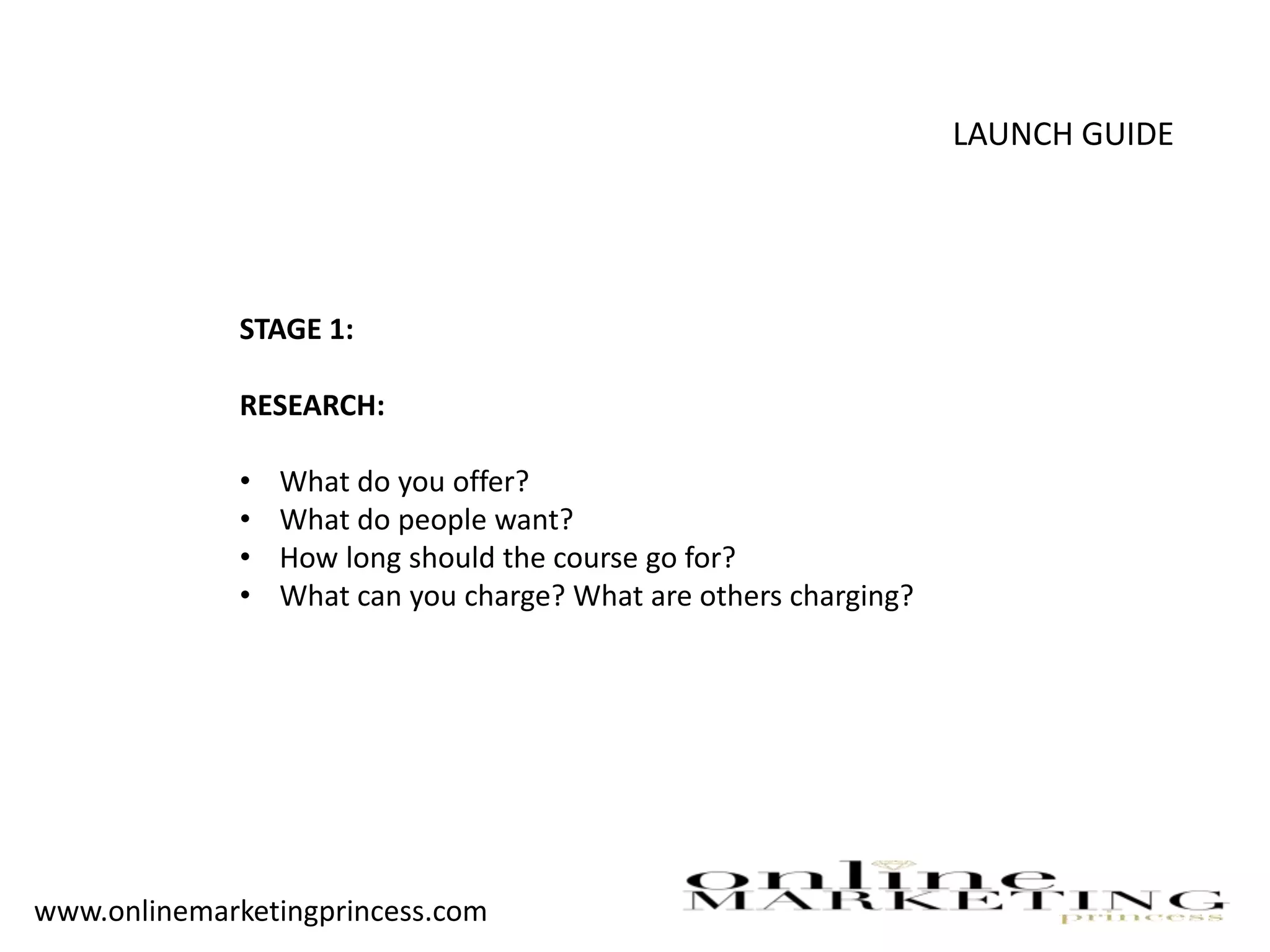 LAUNCH GUIDE
STAGE 1:
RESEARCH:
• What do you offer?
• What do people want?
• How long should the course go for?
• What can you charge? What are others charging?
www.onlinemarketingprincess.com
 