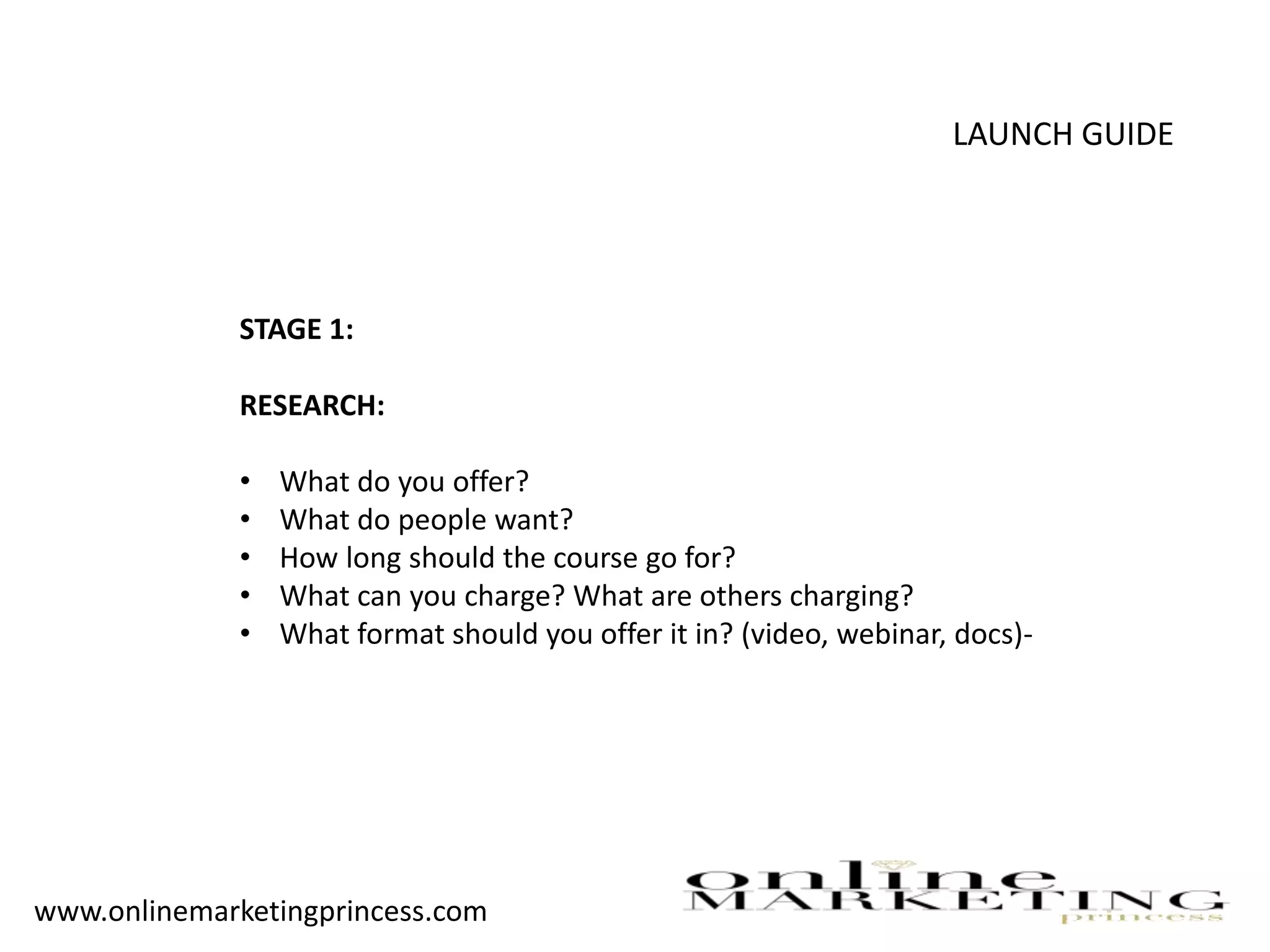 LAUNCH GUIDE
STAGE 1:
RESEARCH:
• What do you offer?
• What do people want?
• How long should the course go for?
• What can you charge? What are others charging?
• What format should you offer it in? (video, webinar, docs)-
www.onlinemarketingprincess.com
 