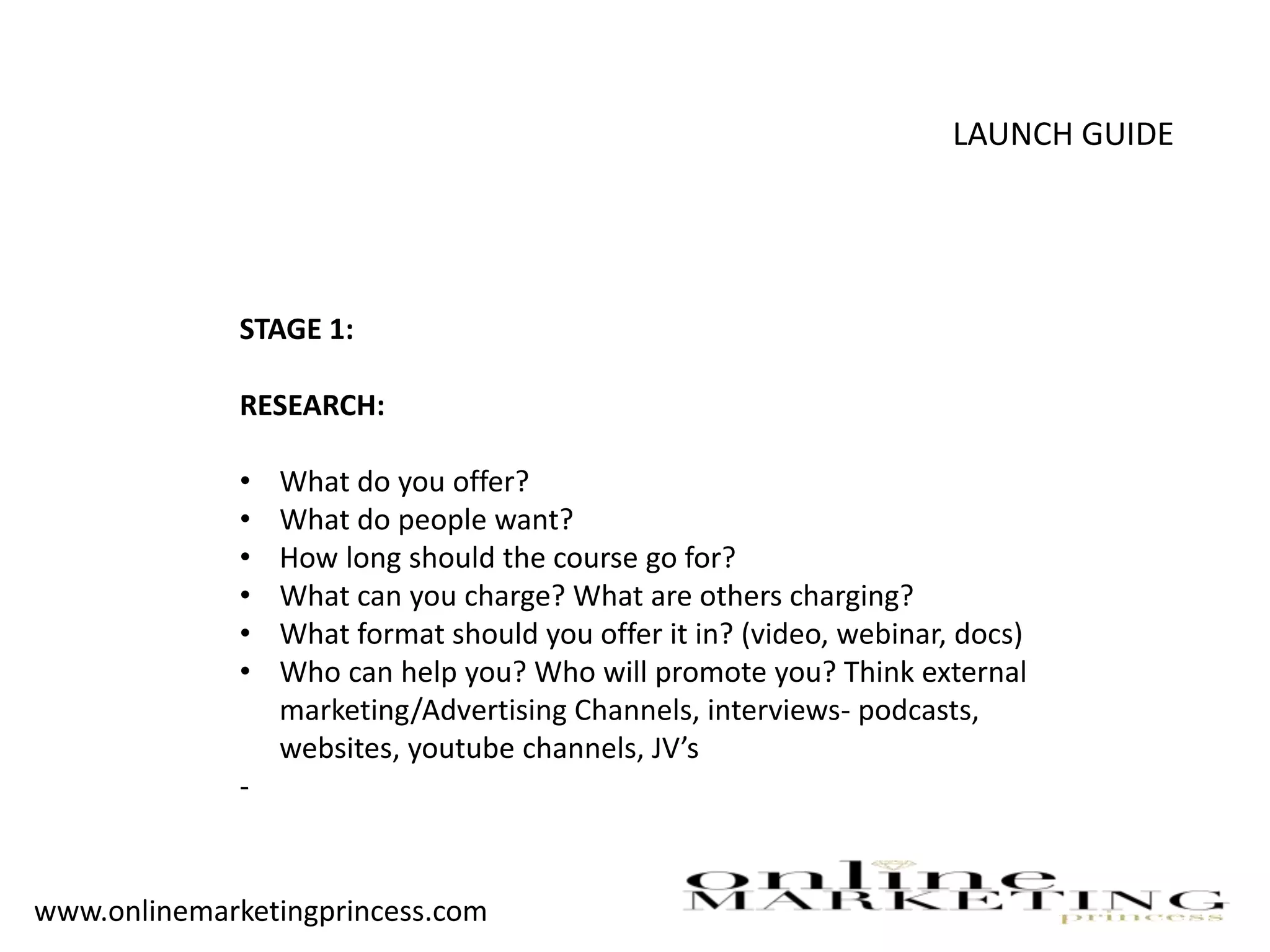 LAUNCH GUIDE
STAGE 1:
RESEARCH:
• What do you offer?
• What do people want?
• How long should the course go for?
• What can you charge? What are others charging?
• What format should you offer it in? (video, webinar, docs)
• Who can help you? Who will promote you? Think external
marketing/Advertising Channels, interviews- podcasts,
websites, youtube channels, JV’s
-
www.onlinemarketingprincess.com
 