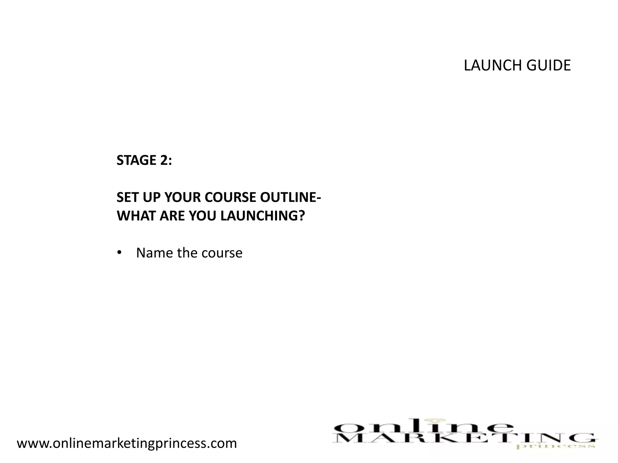 LAUNCH GUIDE
STAGE 2:
SET UP YOUR COURSE OUTLINE-
WHAT ARE YOU LAUNCHING?
• Name the course
www.onlinemarketingprincess.com
 