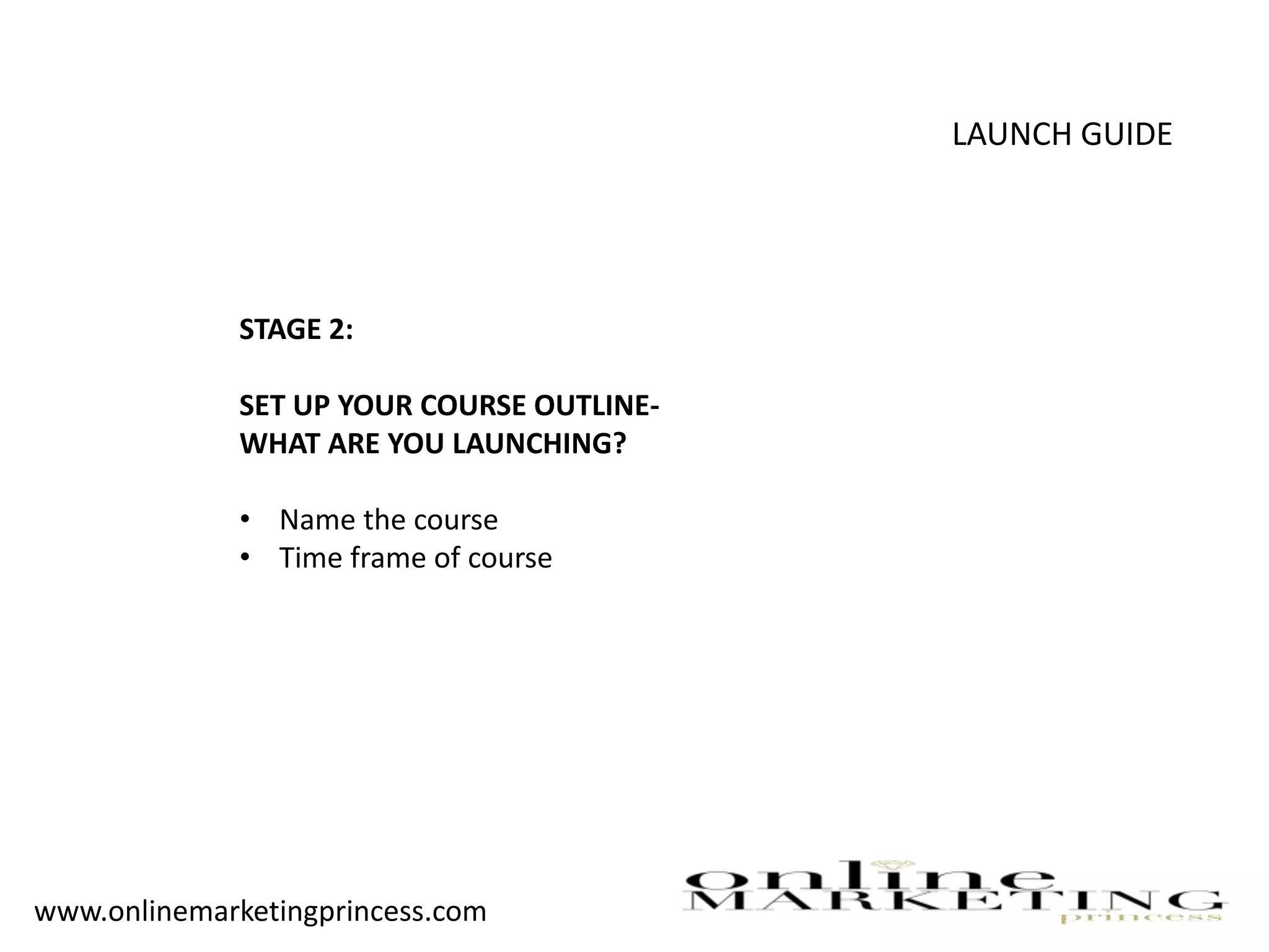 LAUNCH GUIDE
STAGE 2:
SET UP YOUR COURSE OUTLINE-
WHAT ARE YOU LAUNCHING?
• Name the course
• Time frame of course
www.onlinemarketingprincess.com
 