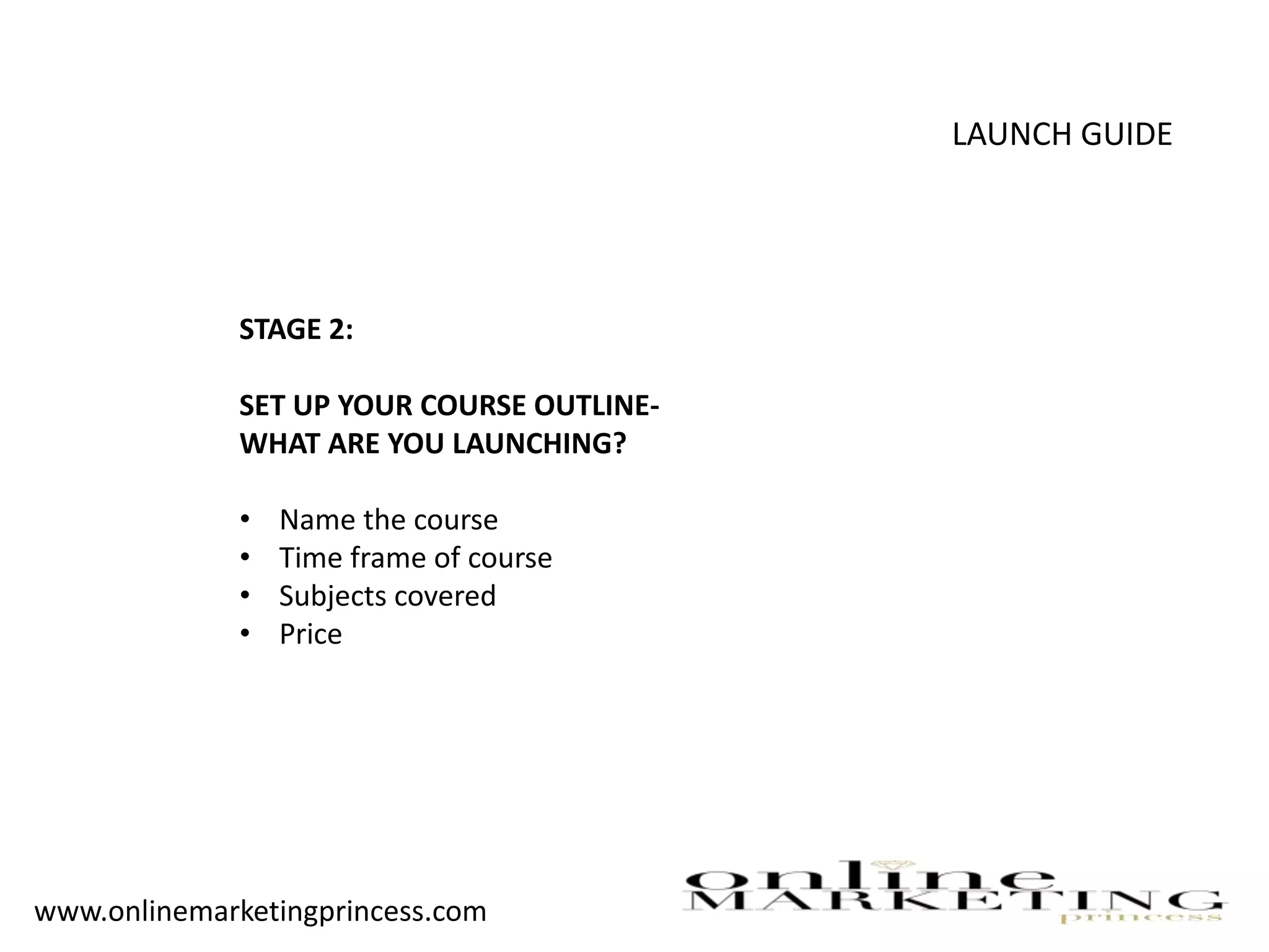 LAUNCH GUIDE
STAGE 2:
SET UP YOUR COURSE OUTLINE-
WHAT ARE YOU LAUNCHING?
• Name the course
• Time frame of course
• Subjects covered
• Price
www.onlinemarketingprincess.com
 