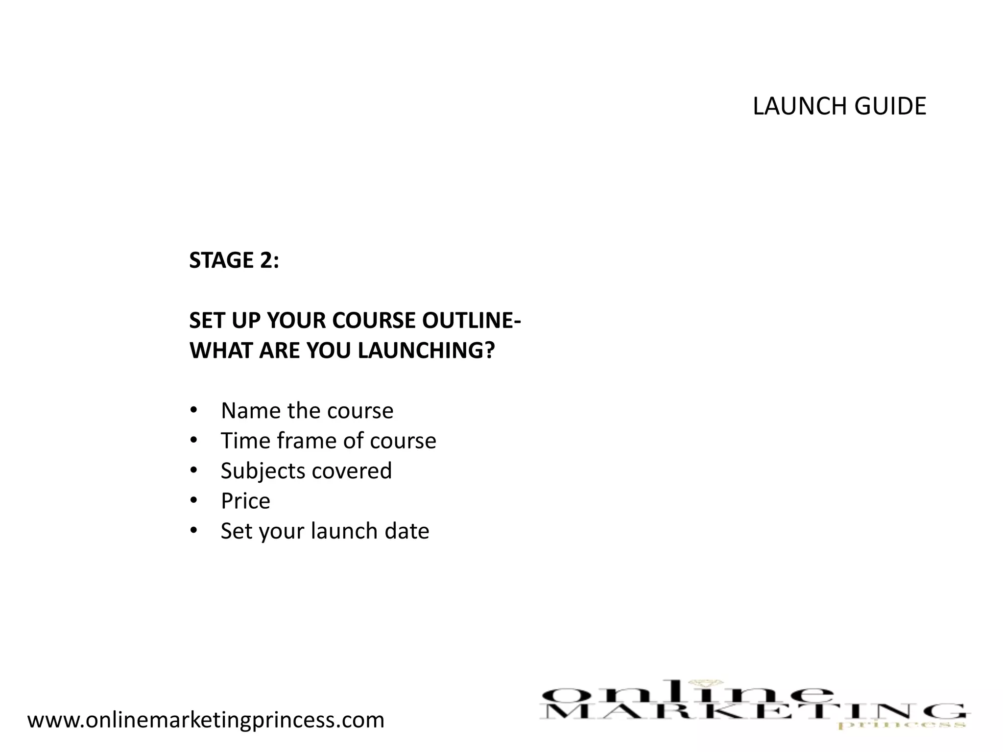 LAUNCH GUIDE
STAGE 2:
SET UP YOUR COURSE OUTLINE-
WHAT ARE YOU LAUNCHING?
• Name the course
• Time frame of course
• Subjects covered
• Price
• Set your launch date
www.onlinemarketingprincess.com
 