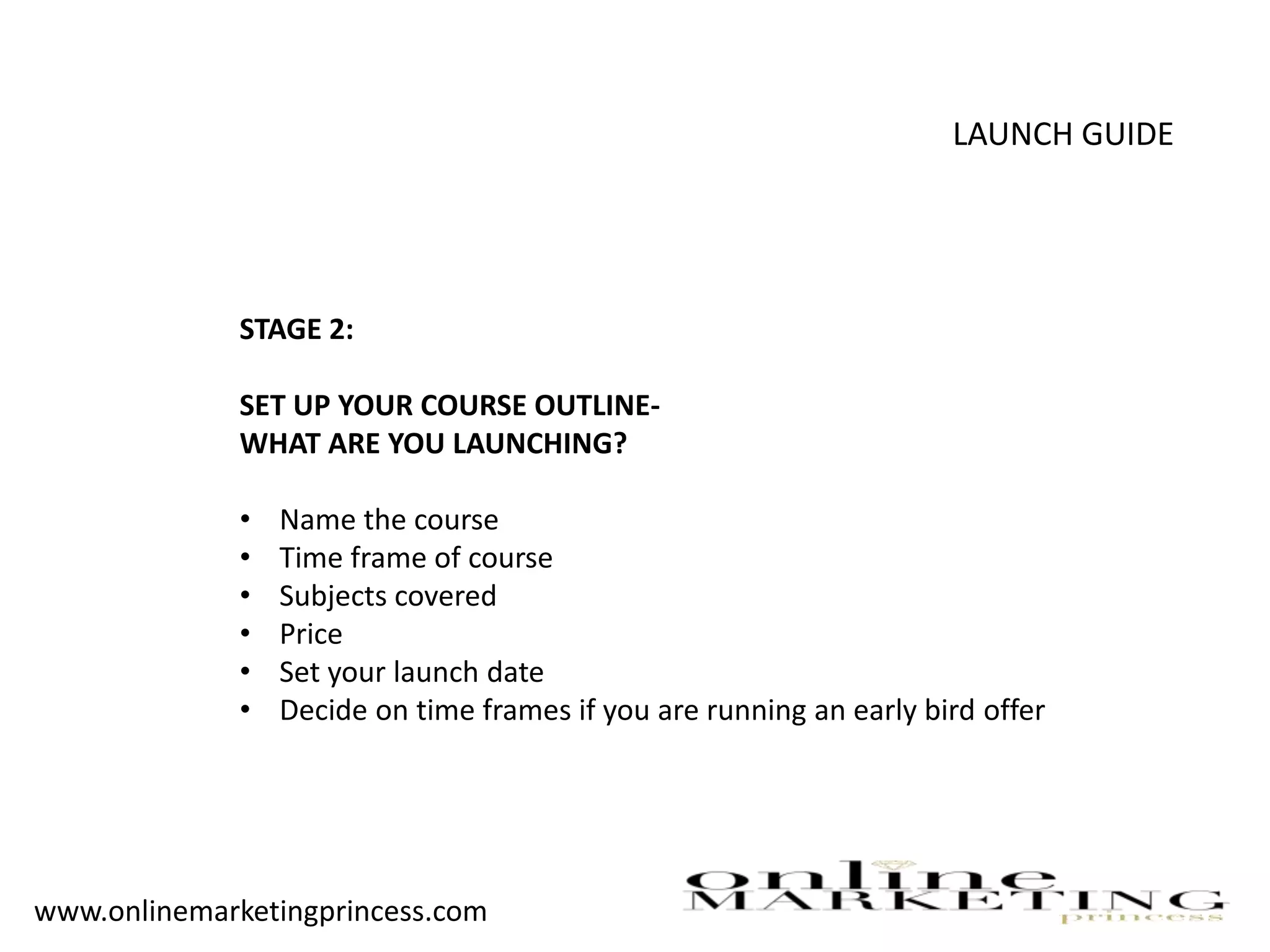 LAUNCH GUIDE
STAGE 2:
SET UP YOUR COURSE OUTLINE-
WHAT ARE YOU LAUNCHING?
• Name the course
• Time frame of course
• Subjects covered
• Price
• Set your launch date
• Decide on time frames if you are running an early bird offer
www.onlinemarketingprincess.com
 