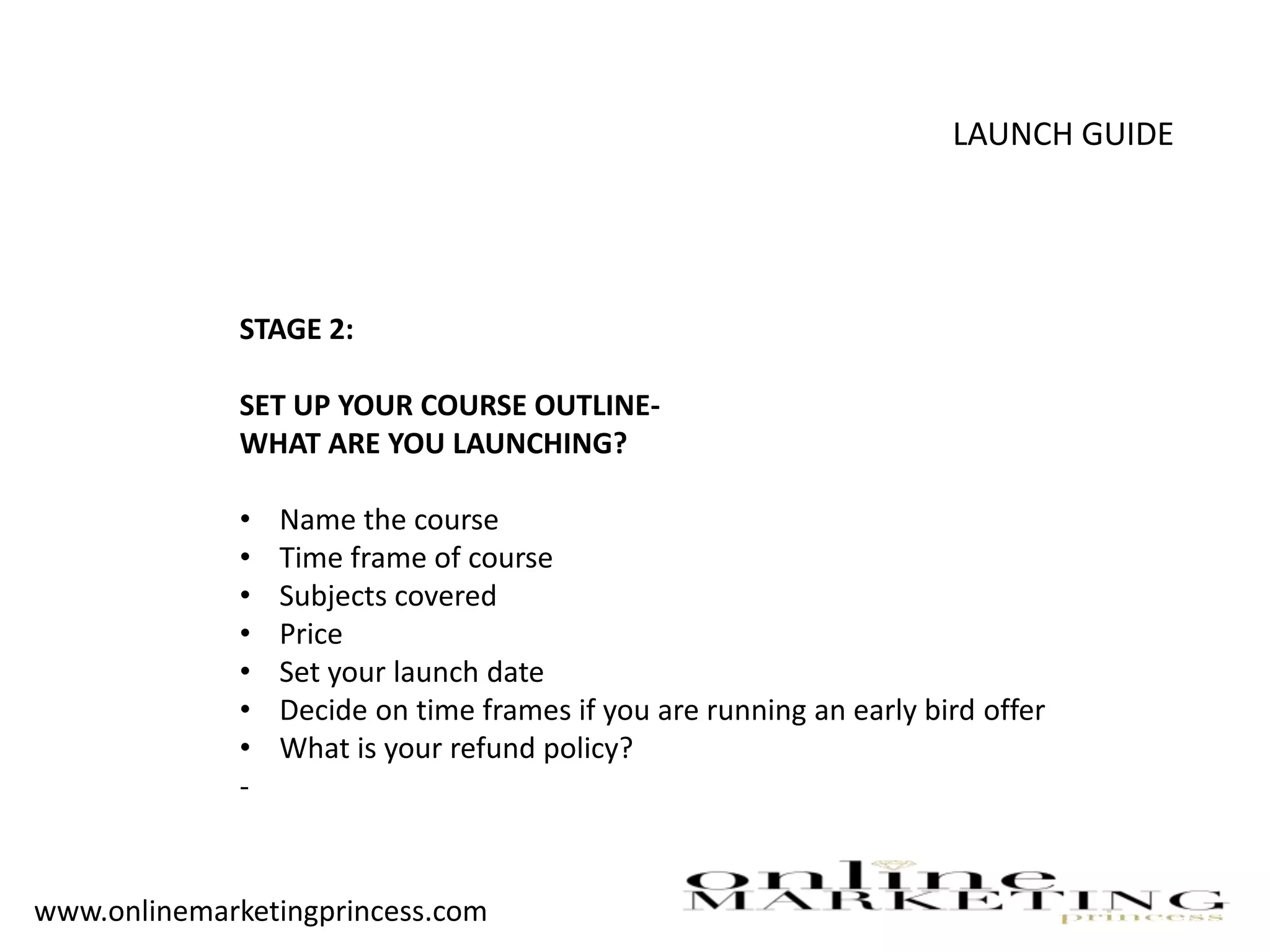 LAUNCH GUIDE
STAGE 2:
SET UP YOUR COURSE OUTLINE-
WHAT ARE YOU LAUNCHING?
• Name the course
• Time frame of course
• Subjects covered
• Price
• Set your launch date
• Decide on time frames if you are running an early bird offer
• What is your refund policy?
-
www.onlinemarketingprincess.com
 