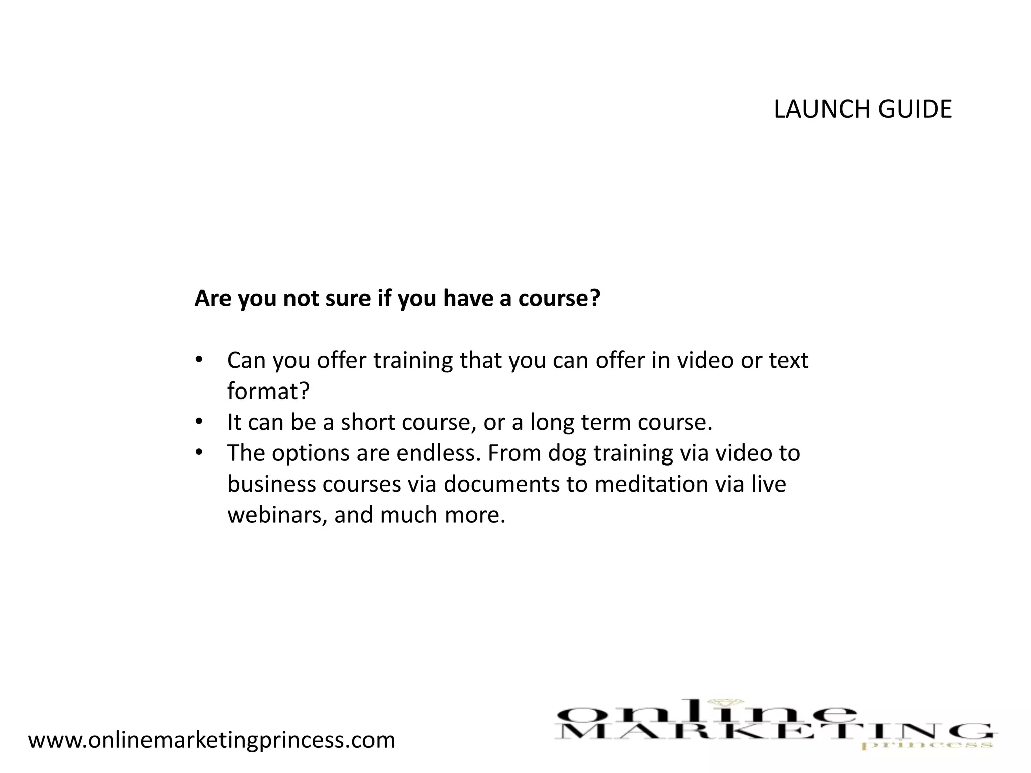 LAUNCH GUIDE
Are you not sure if you have a course?
• Can you offer training that you can offer in video or text
format?
• It can be a short course, or a long term course.
• The options are endless. From dog training via video to
business courses via documents to meditation via live
webinars, and much more.
www.onlinemarketingprincess.com
 