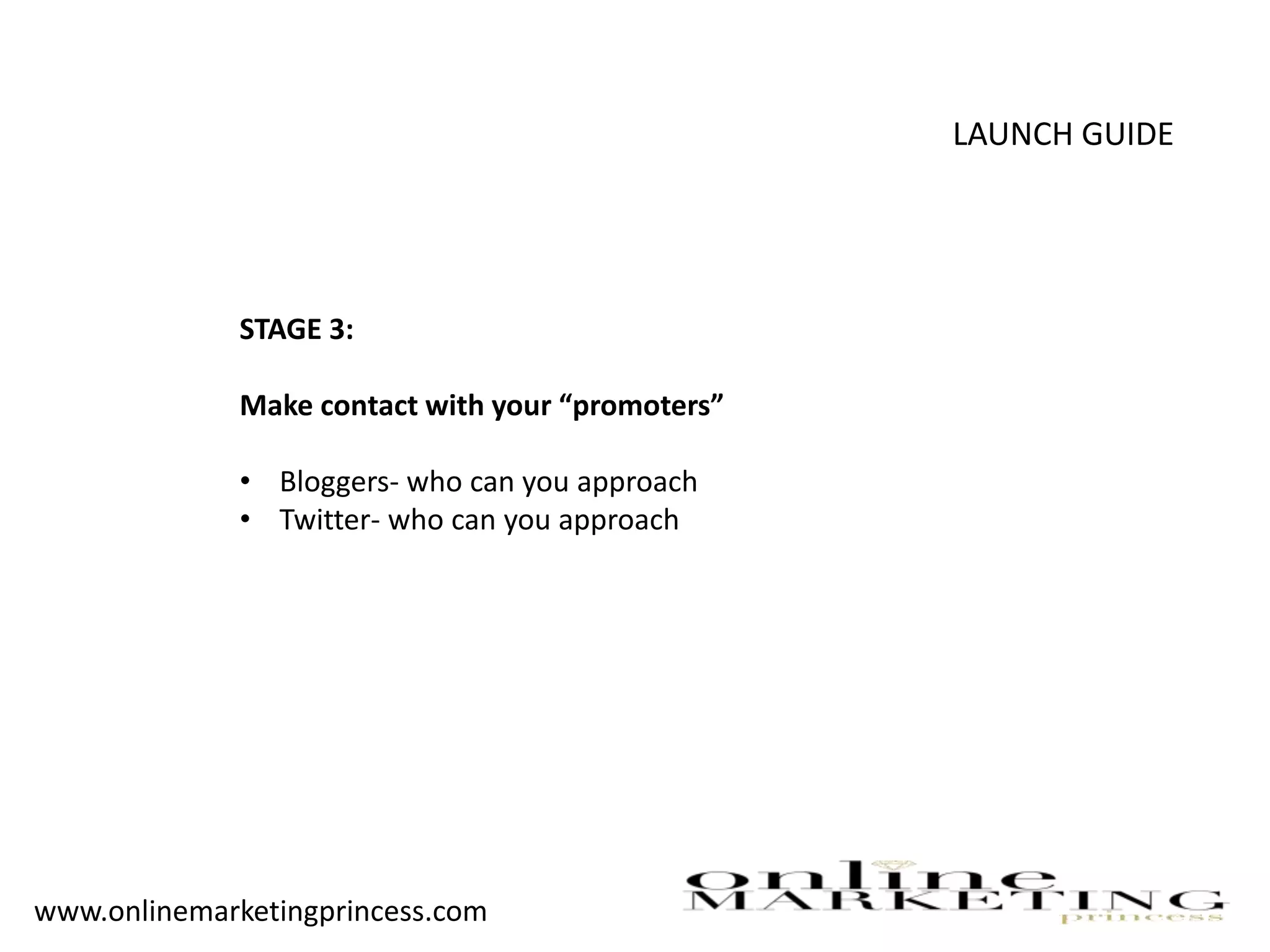 LAUNCH GUIDE
STAGE 3:
Make contact with your “promoters”
• Bloggers- who can you approach
• Twitter- who can you approach
www.onlinemarketingprincess.com
 