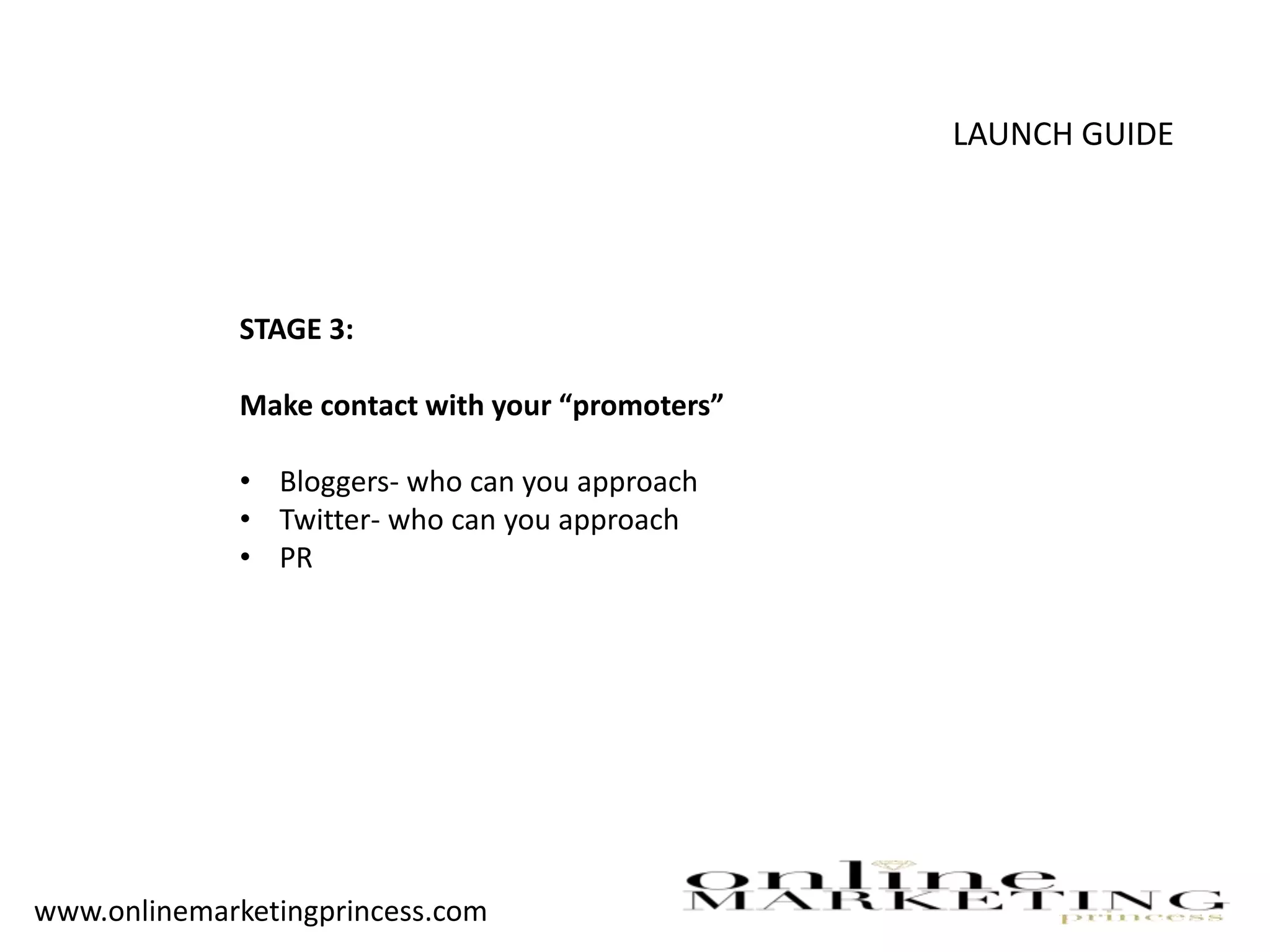 LAUNCH GUIDE
STAGE 3:
Make contact with your “promoters”
• Bloggers- who can you approach
• Twitter- who can you approach
• PR
www.onlinemarketingprincess.com
 