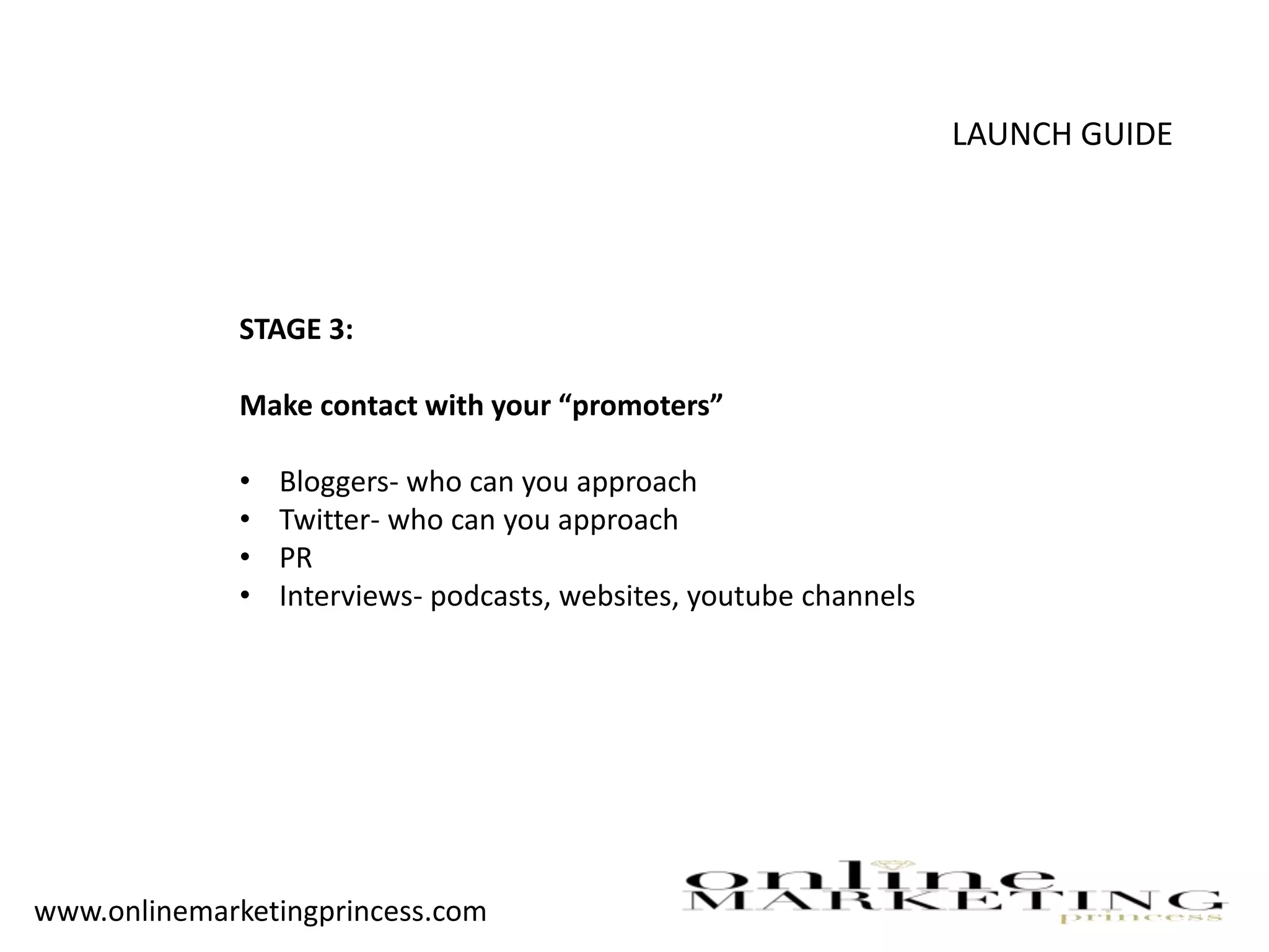 LAUNCH GUIDE
STAGE 3:
Make contact with your “promoters”
• Bloggers- who can you approach
• Twitter- who can you approach
• PR
• Interviews- podcasts, websites, youtube channels
www.onlinemarketingprincess.com
 