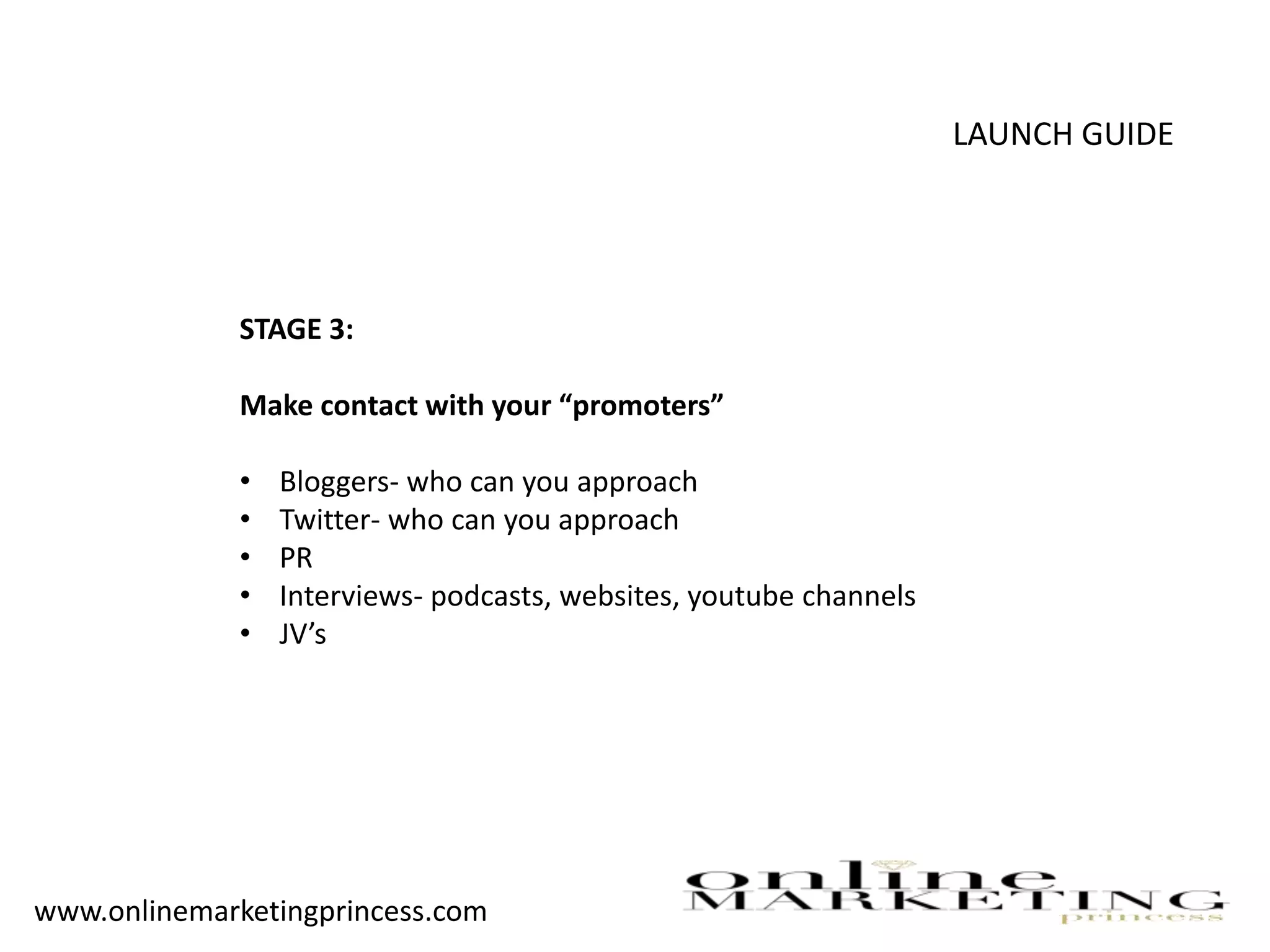 LAUNCH GUIDE
STAGE 3:
Make contact with your “promoters”
• Bloggers- who can you approach
• Twitter- who can you approach
• PR
• Interviews- podcasts, websites, youtube channels
• JV’s
www.onlinemarketingprincess.com
 