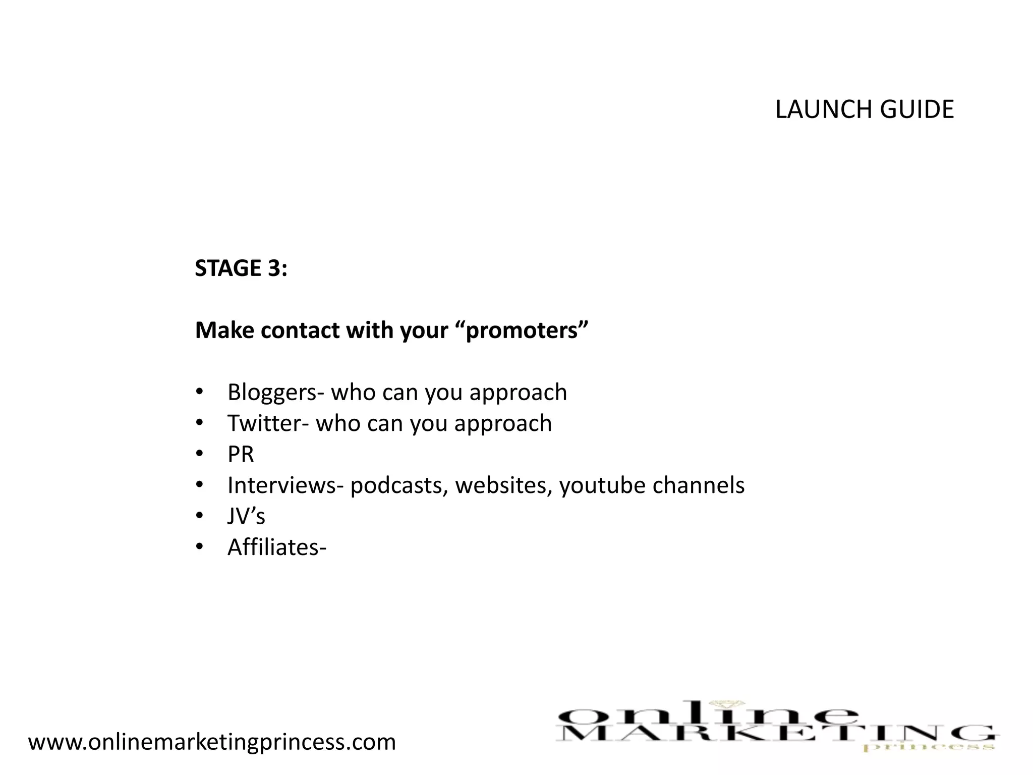 LAUNCH GUIDE
STAGE 3:
Make contact with your “promoters”
• Bloggers- who can you approach
• Twitter- who can you approach
• PR
• Interviews- podcasts, websites, youtube channels
• JV’s
• Affiliates-
www.onlinemarketingprincess.com
 