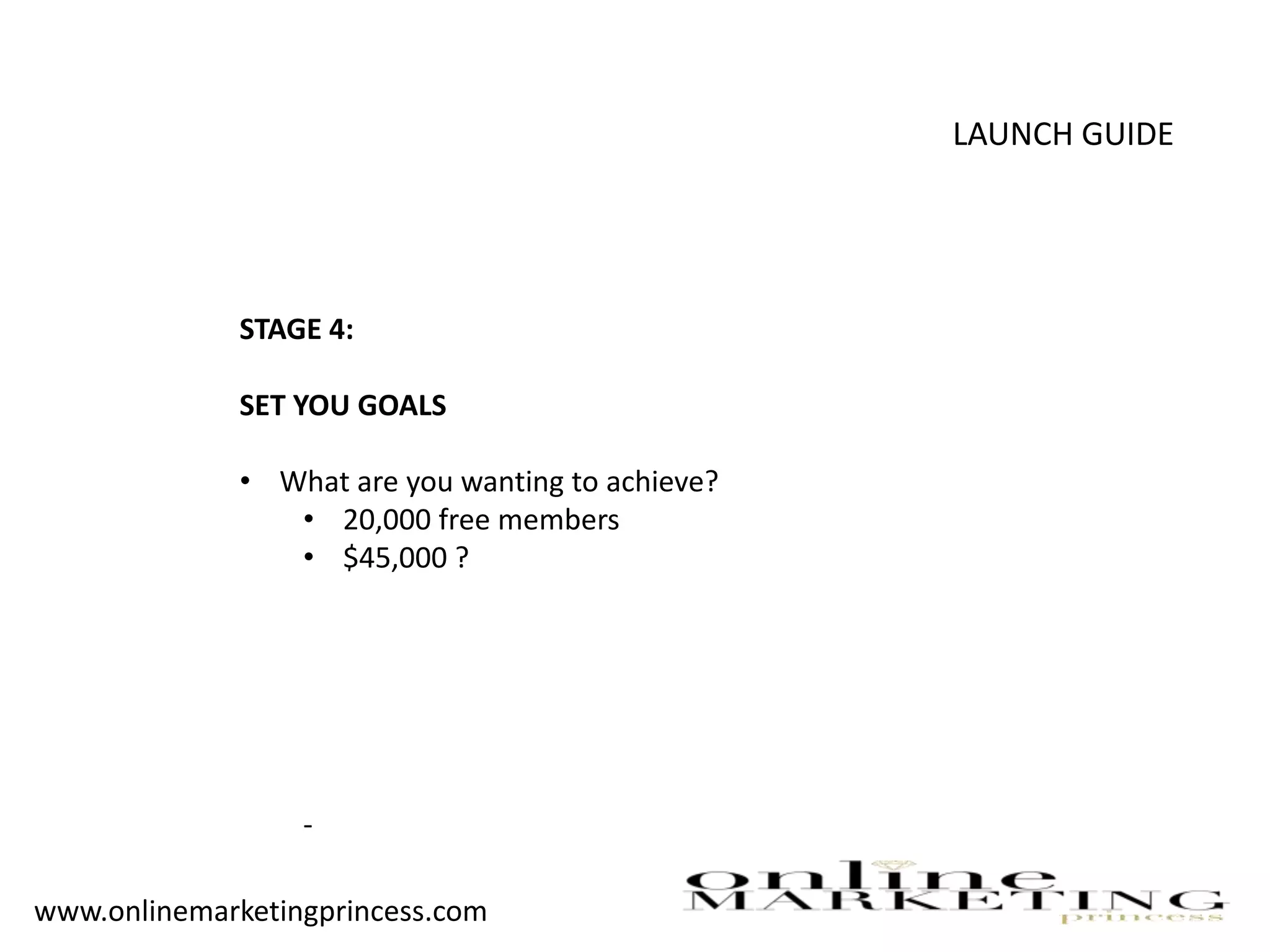 LAUNCH GUIDE
STAGE 4:
SET YOU GOALS
• What are you wanting to achieve?
• 20,000 free members
• $45,000 ?
-
www.onlinemarketingprincess.com
 
