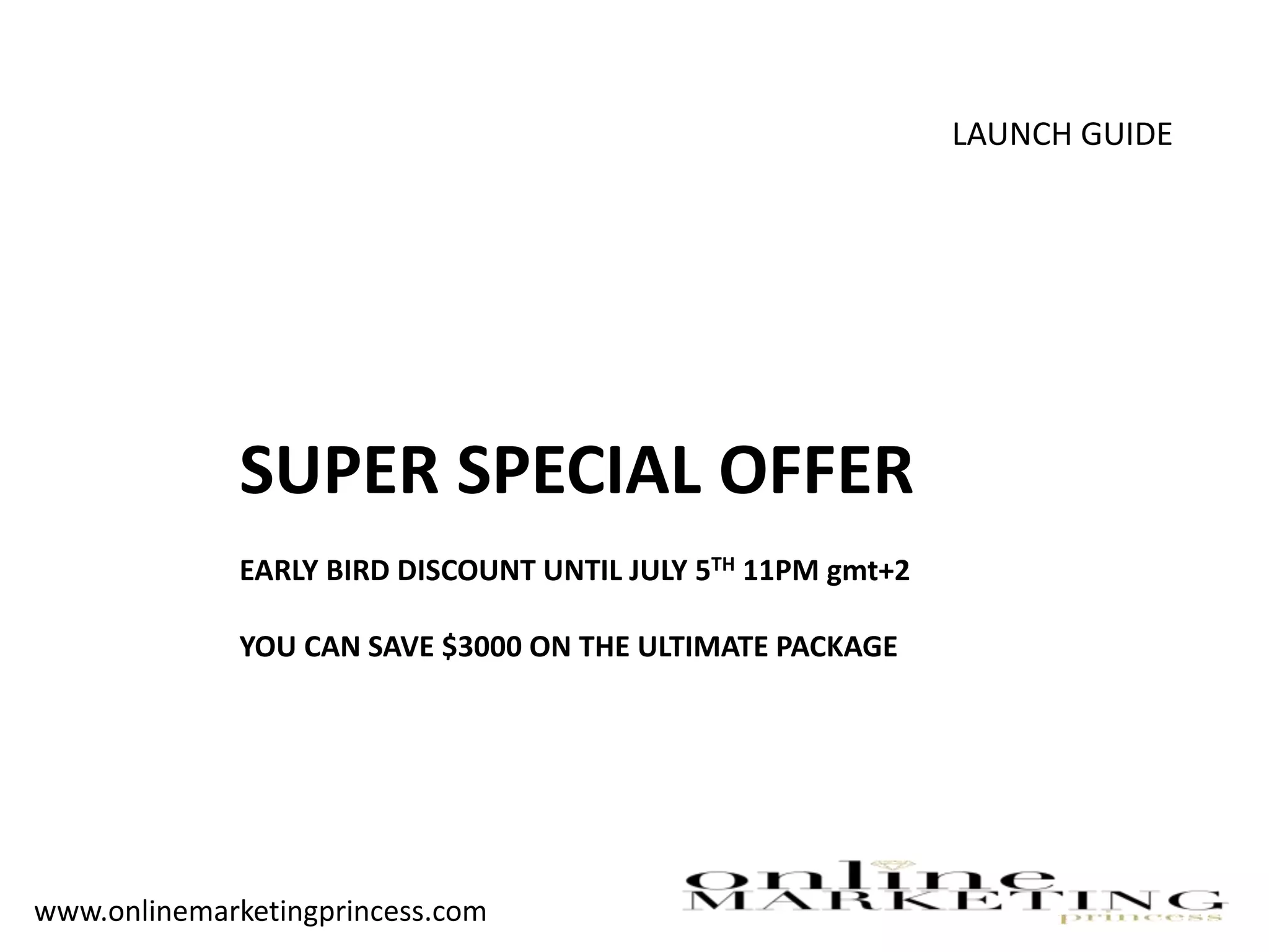 LAUNCH GUIDE
SUPER SPECIAL OFFER
EARLY BIRD DISCOUNT UNTIL JULY 5TH 11PM gmt+2
YOU CAN SAVE $3000 ON THE ULTIMATE PACKAGE
www.onlinemarketingprincess.com
 