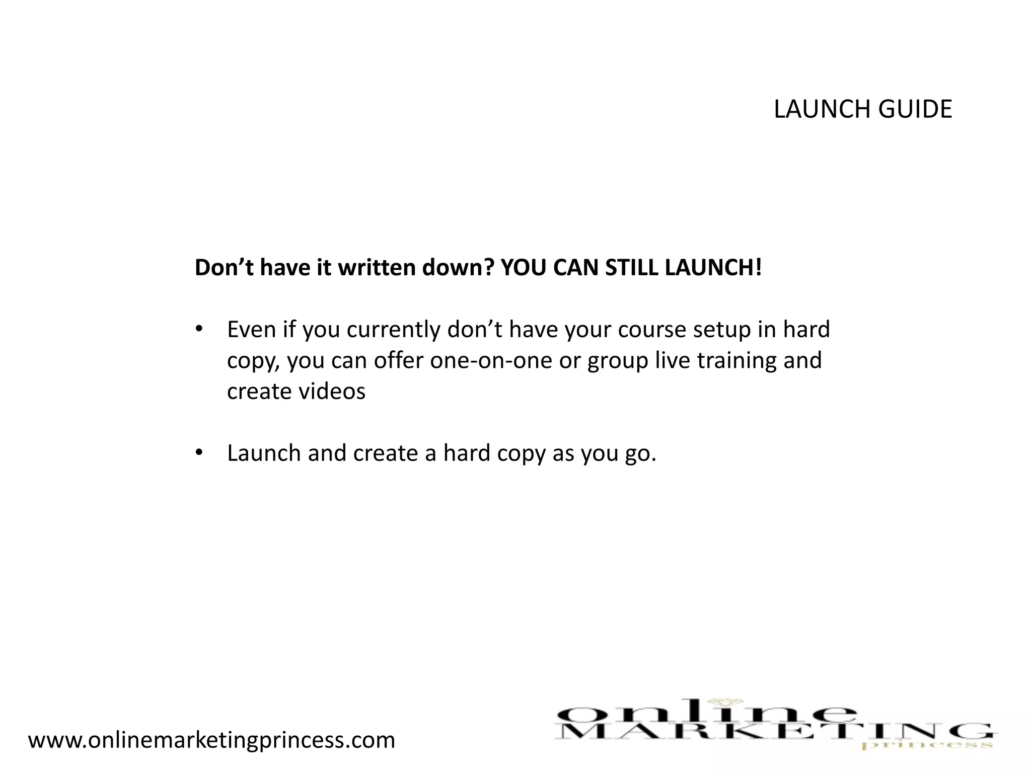 LAUNCH GUIDE
Don’t have it written down? YOU CAN STILL LAUNCH!
• Even if you currently don’t have your course setup in hard
copy, you can offer one-on-one or group live training and
create videos
• Launch and create a hard copy as you go.
www.onlinemarketingprincess.com
 
