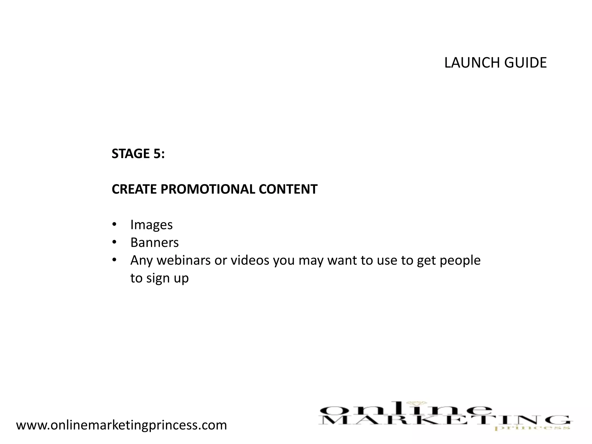 LAUNCH GUIDE
STAGE 5:
CREATE PROMOTIONAL CONTENT
• Images
• Banners
• Any webinars or videos you may want to use to get people
to sign up
www.onlinemarketingprincess.com
 