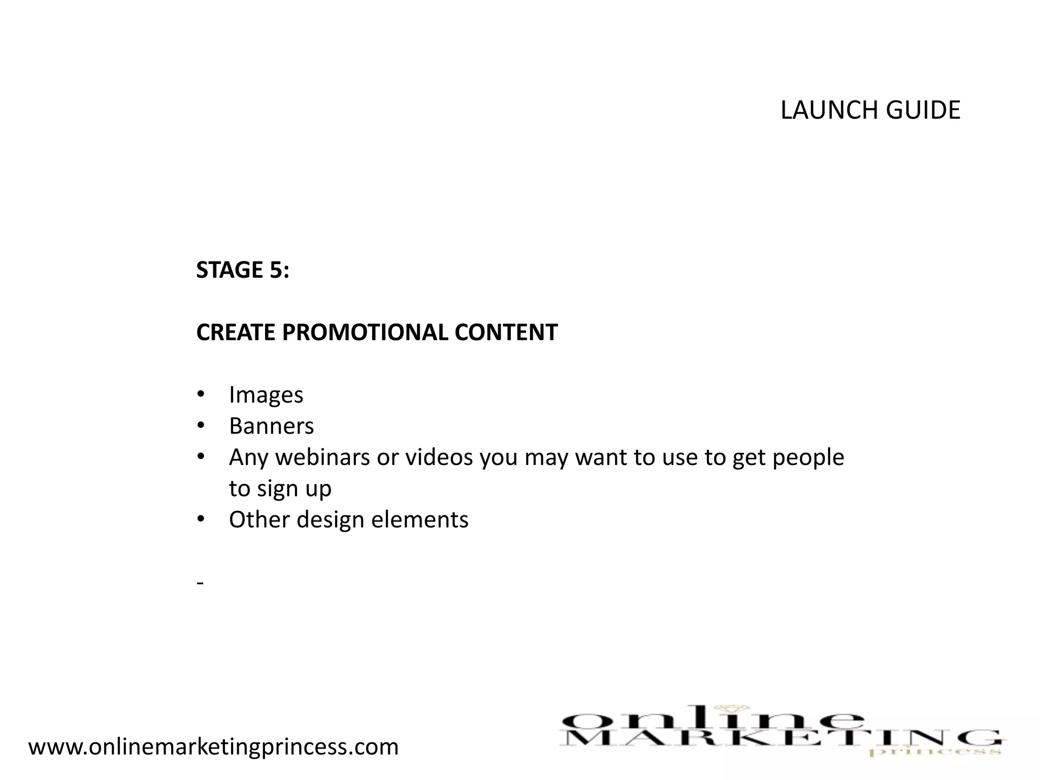 LAUNCH GUIDE
STAGE 5:
CREATE PROMOTIONAL CONTENT
• Images
• Banners
• Any webinars or videos you may want to use to get people
to sign up
• Other design elements
-
www.onlinemarketingprincess.com
 