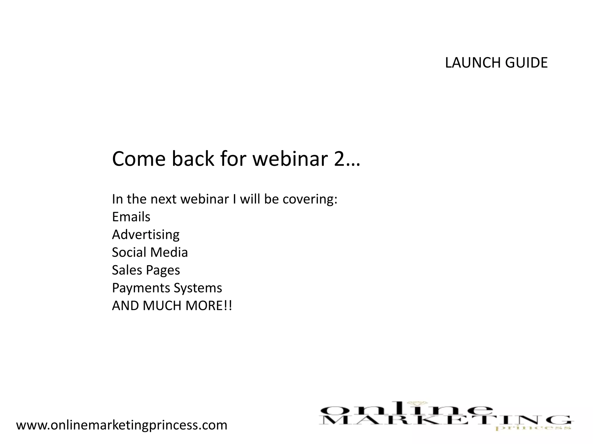 LAUNCH GUIDE
Come back for webinar 2…
In the next webinar I will be covering:
Emails
Advertising
Social Media
Sales Pages
Payments Systems
AND MUCH MORE!!
www.onlinemarketingprincess.com
 