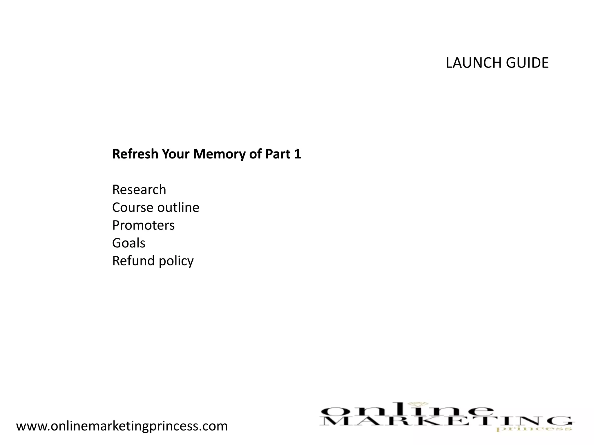 LAUNCH GUIDE
Refresh Your Memory of Part 1
Research
Course outline
Promoters
Goals
Refund policy
www.onlinemarketingprincess.com
 