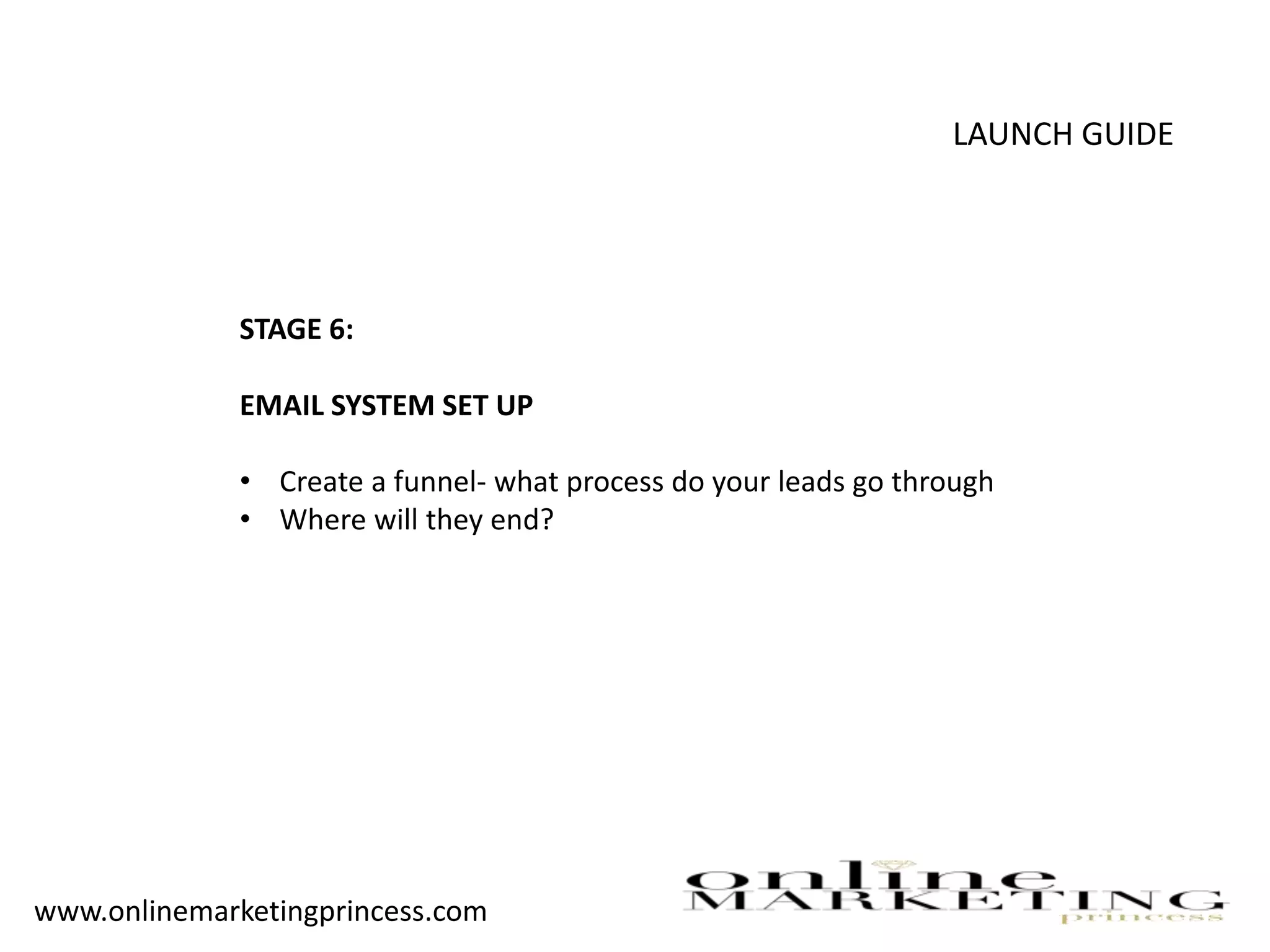 LAUNCH GUIDE
STAGE 6:
EMAIL SYSTEM SET UP
• Create a funnel- what process do your leads go through
• Where will they end?
www.onlinemarketingprincess.com
 