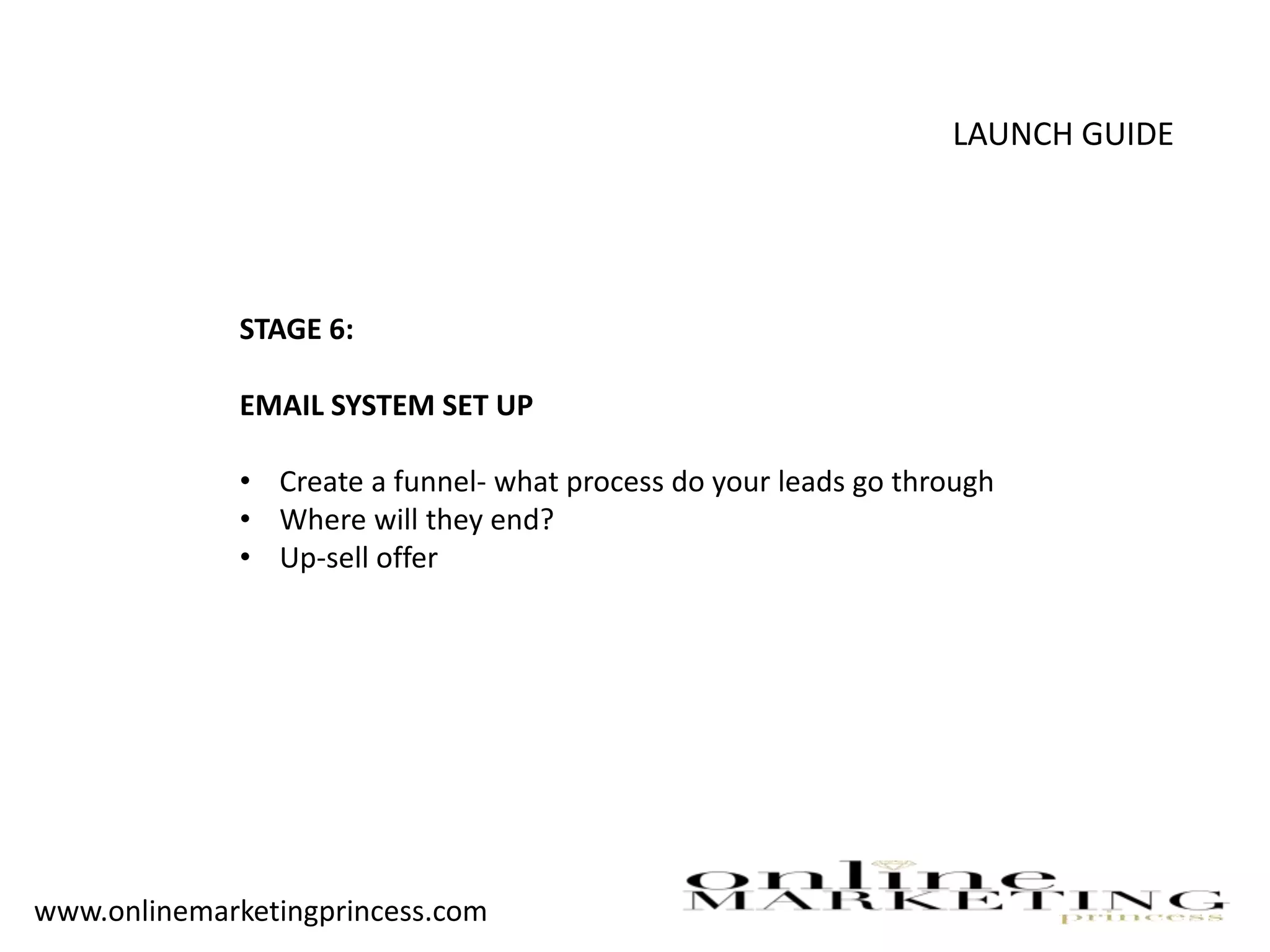 LAUNCH GUIDE
STAGE 6:
EMAIL SYSTEM SET UP
• Create a funnel- what process do your leads go through
• Where will they end?
• Up-sell offer
www.onlinemarketingprincess.com
 