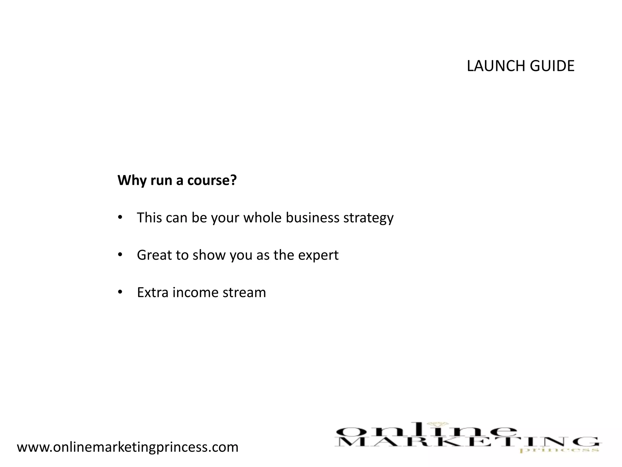 LAUNCH GUIDE
Why run a course?
• This can be your whole business strategy
• Great to show you as the expert
• Extra income stream
www.onlinemarketingprincess.com
 