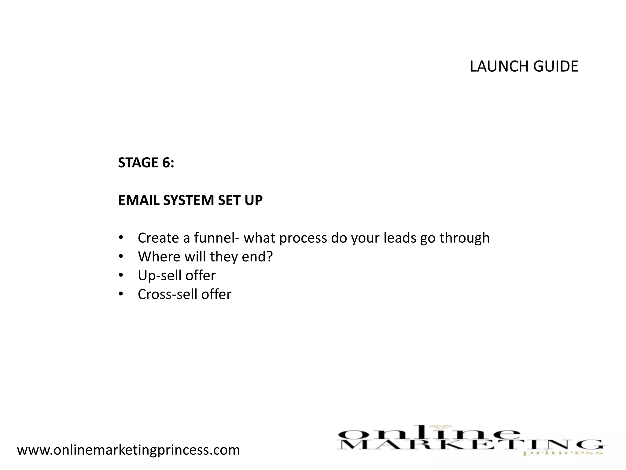 LAUNCH GUIDE
STAGE 6:
EMAIL SYSTEM SET UP
• Create a funnel- what process do your leads go through
• Where will they end?
• Up-sell offer
• Cross-sell offer
www.onlinemarketingprincess.com
 
