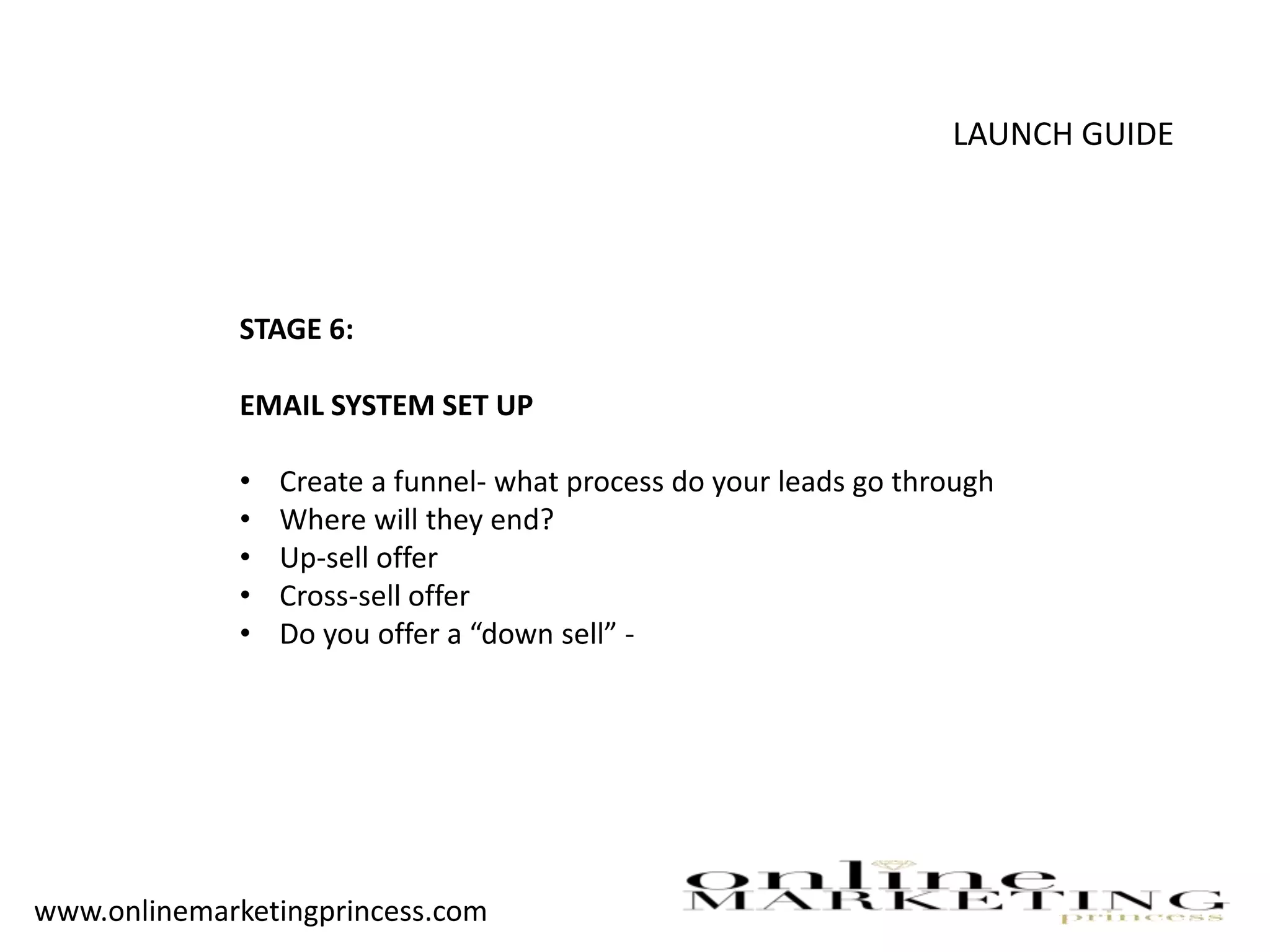 LAUNCH GUIDE
STAGE 6:
EMAIL SYSTEM SET UP
• Create a funnel- what process do your leads go through
• Where will they end?
• Up-sell offer
• Cross-sell offer
• Do you offer a “down sell” -
www.onlinemarketingprincess.com
 
