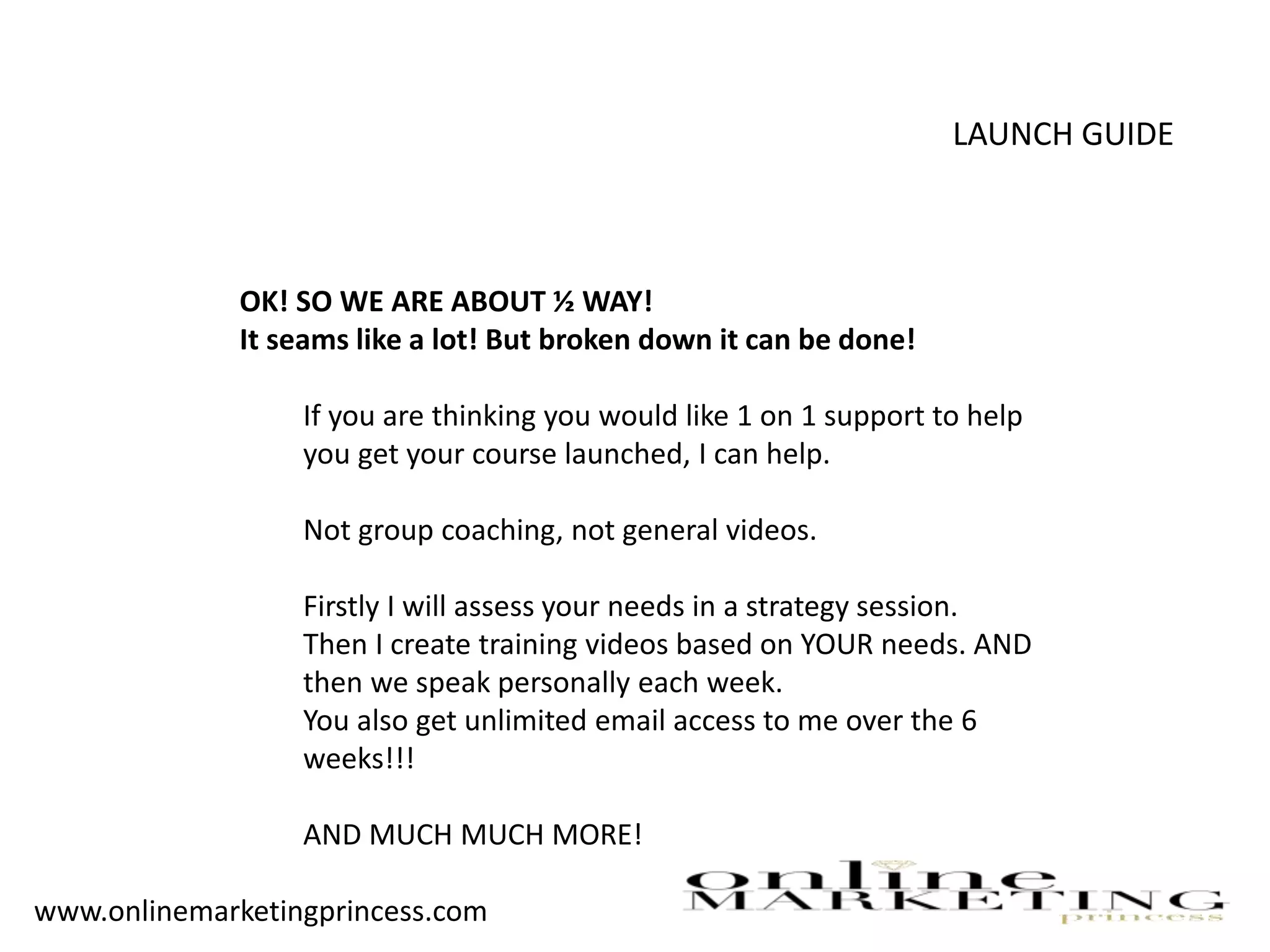 LAUNCH GUIDE
OK! SO WE ARE ABOUT ½ WAY!
It seams like a lot! But broken down it can be done!
If you are thinking you would like 1 on 1 support to help
you get your course launched, I can help.
Not group coaching, not general videos.
Firstly I will assess your needs in a strategy session.
Then I create training videos based on YOUR needs. AND
then we speak personally each week.
You also get unlimited email access to me over the 6
weeks!!!
AND MUCH MUCH MORE!
www.onlinemarketingprincess.com
 