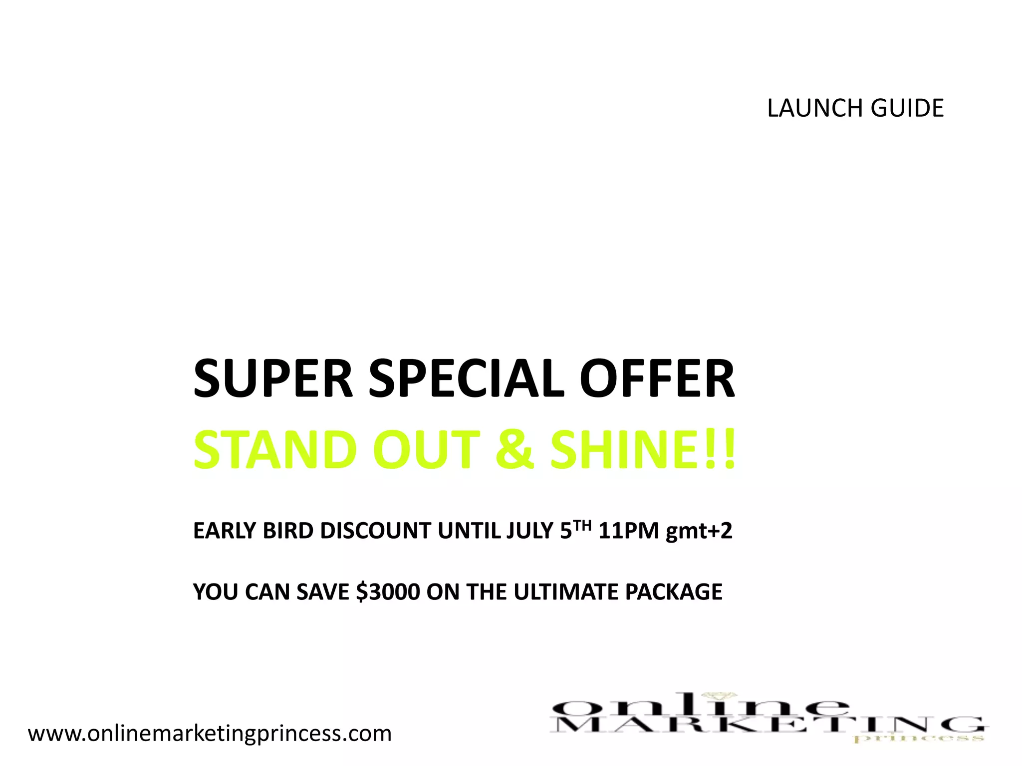 LAUNCH GUIDE
SUPER SPECIAL OFFER
STAND OUT & SHINE!!
EARLY BIRD DISCOUNT UNTIL JULY 5TH 11PM gmt+2
YOU CAN SAVE $3000 ON THE ULTIMATE PACKAGE
www.onlinemarketingprincess.com
 