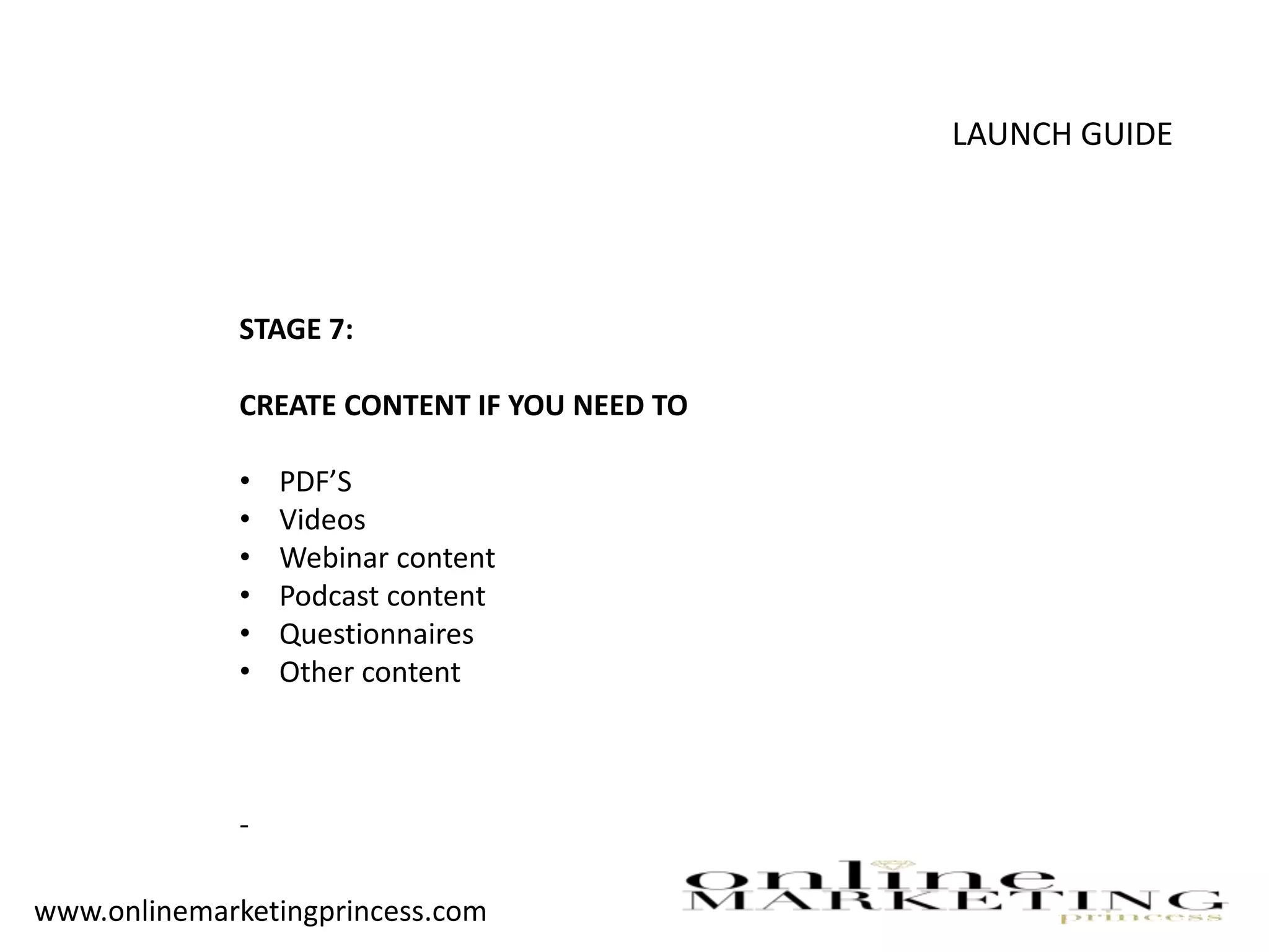 LAUNCH GUIDE
STAGE 7:
CREATE CONTENT IF YOU NEED TO
• PDF’S
• Videos
• Webinar content
• Podcast content
• Questionnaires
• Other content
-
www.onlinemarketingprincess.com
 