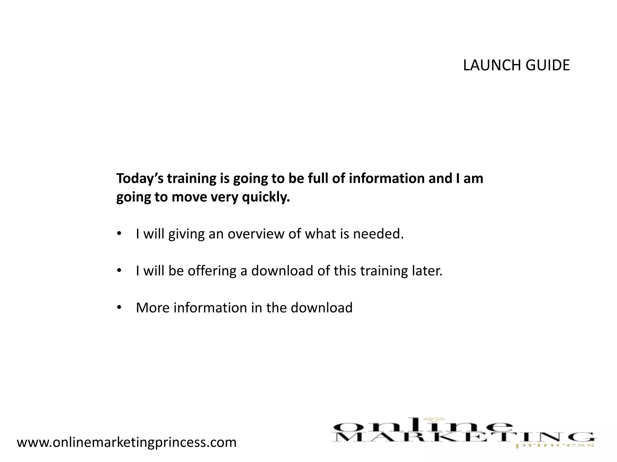 LAUNCH GUIDE
Today’s training is going to be full of information and I am
going to move very quickly.
• I will giving an overview of what is needed.
• I will be offering a download of this training later.
• More information in the download
www.onlinemarketingprincess.com
 