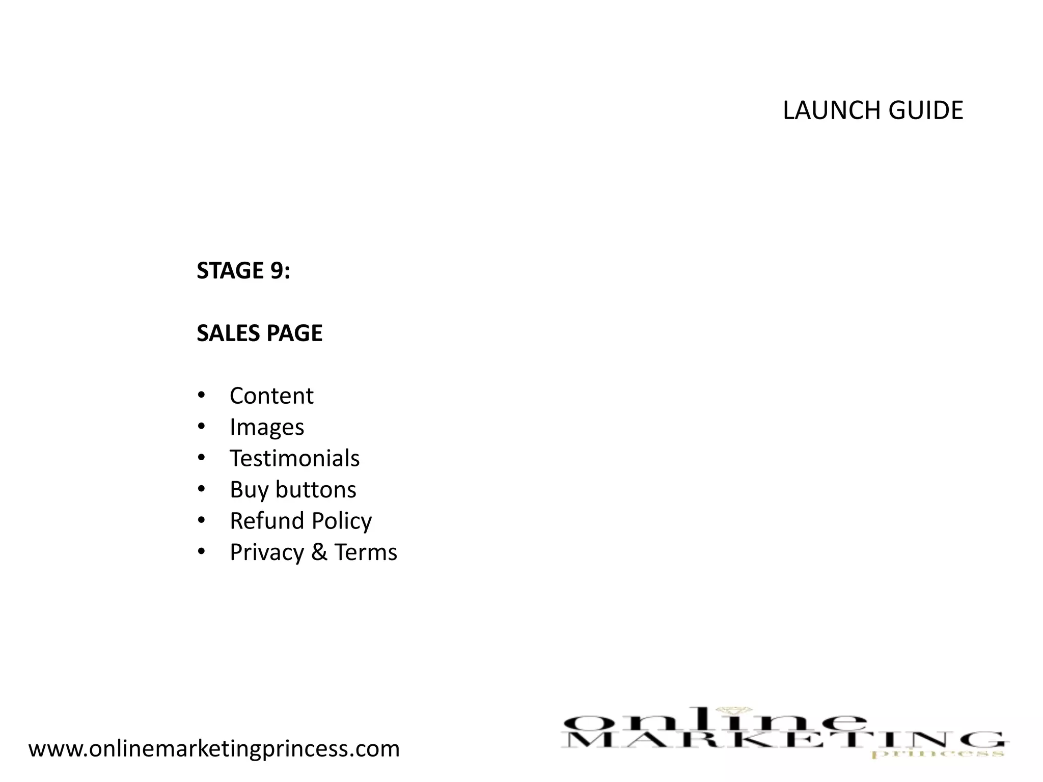 LAUNCH GUIDE
STAGE 9:
SALES PAGE
• Content
• Images
• Testimonials
• Buy buttons
• Refund Policy
• Privacy & Terms
www.onlinemarketingprincess.com
 