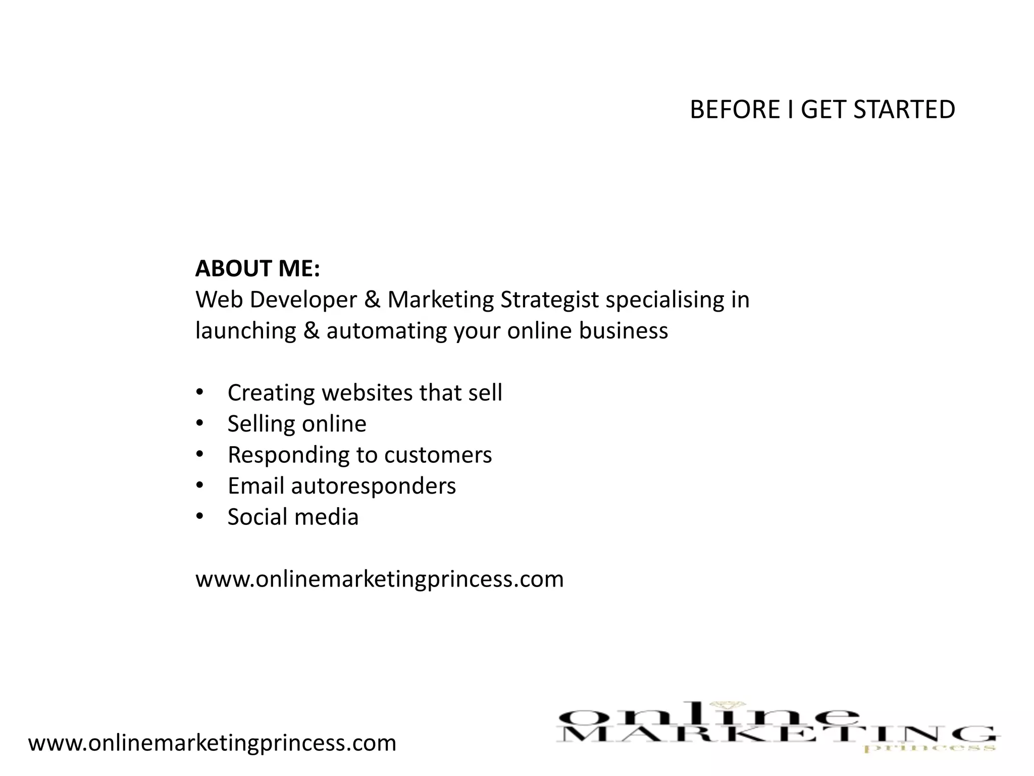 BEFORE I GET STARTED
ABOUT ME:
Web Developer & Marketing Strategist specialising in
launching & automating your online business
• Creating websites that sell
• Selling online
• Responding to customers
• Email autoresponders
• Social media
www.onlinemarketingprincess.com
www.onlinemarketingprincess.com
 