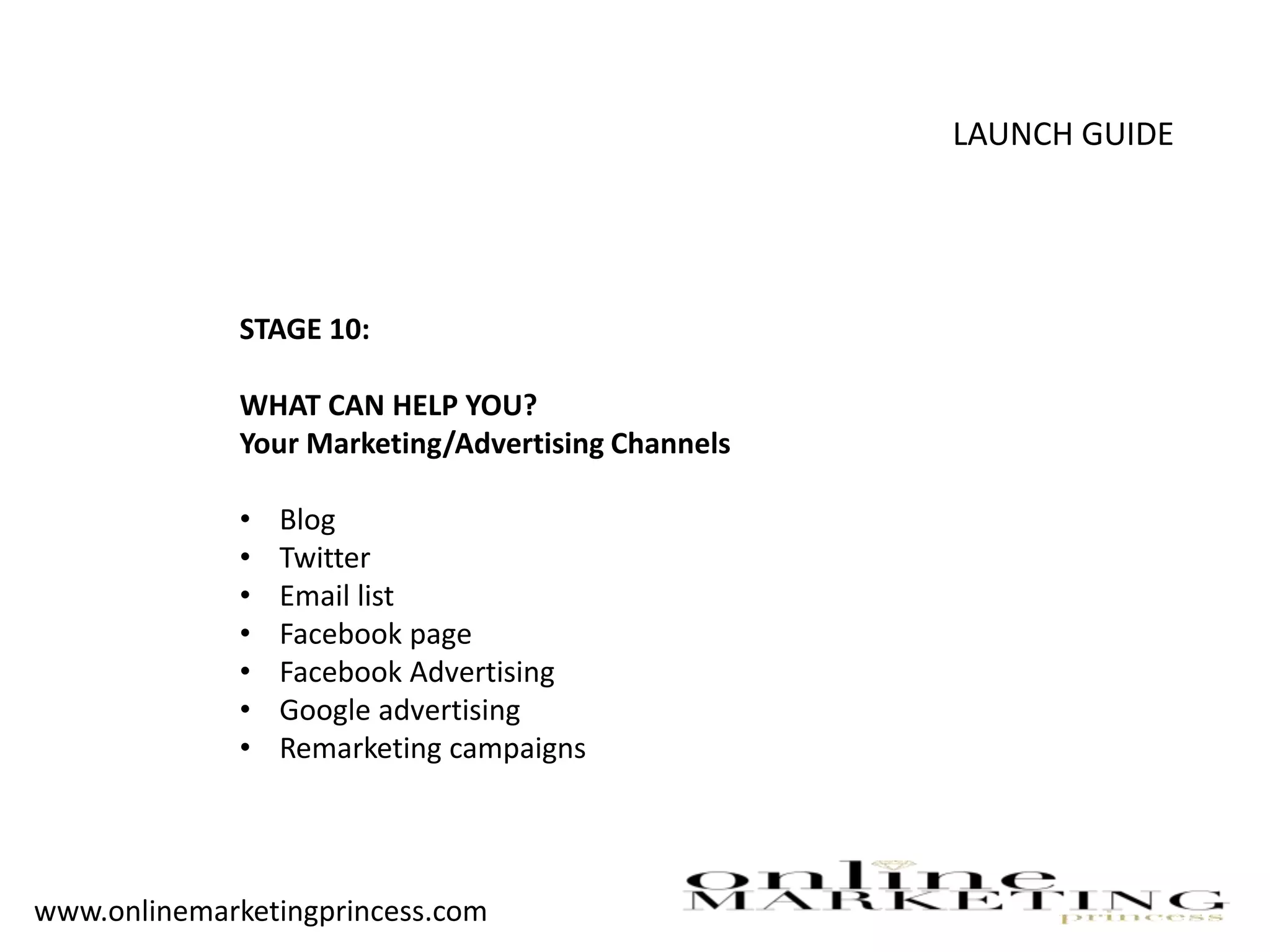 LAUNCH GUIDE
STAGE 10:
WHAT CAN HELP YOU?
Your Marketing/Advertising Channels
• Blog
• Twitter
• Email list
• Facebook page
• Facebook Advertising
• Google advertising
• Remarketing campaigns
www.onlinemarketingprincess.com
 