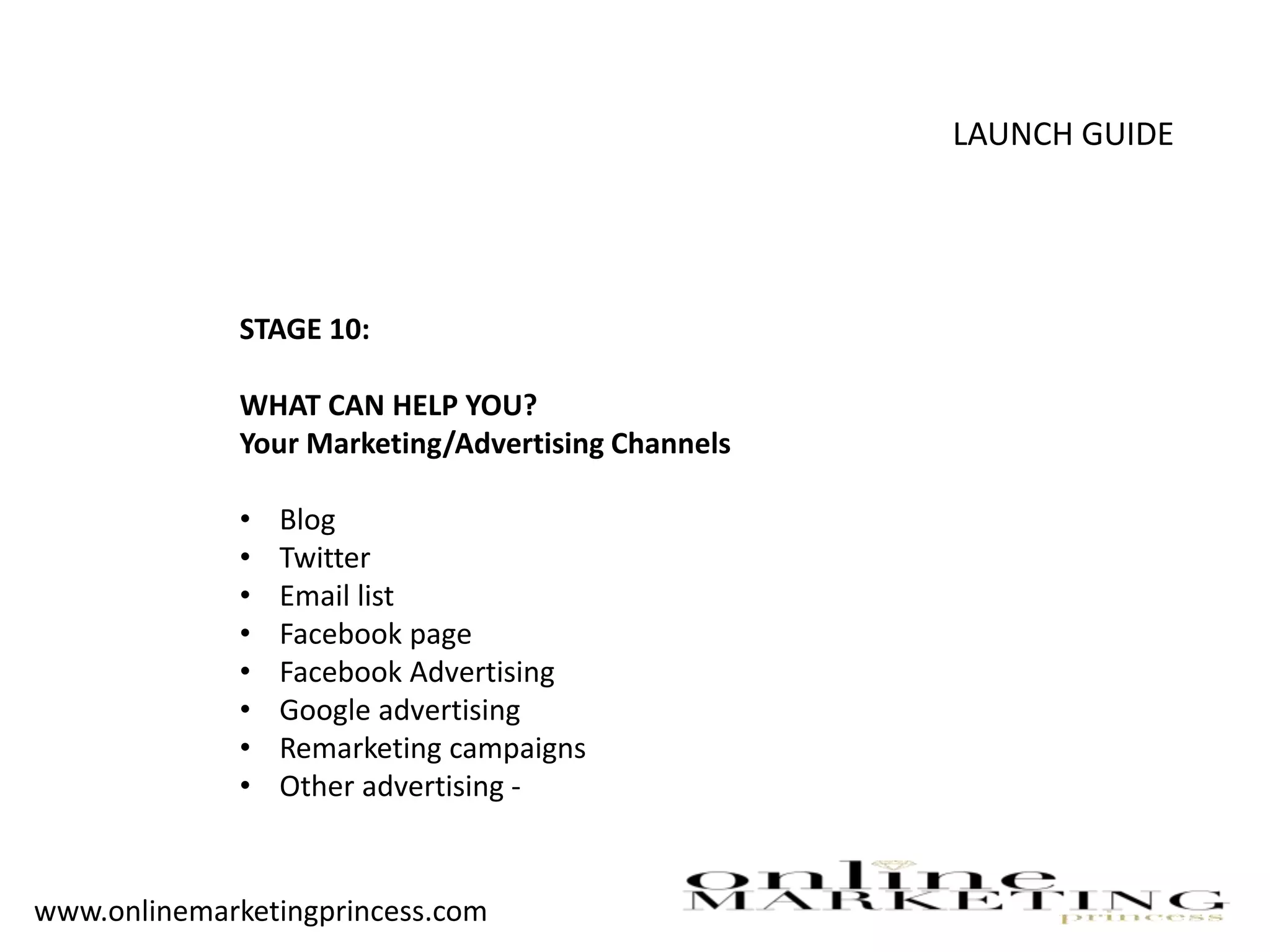LAUNCH GUIDE
STAGE 10:
WHAT CAN HELP YOU?
Your Marketing/Advertising Channels
• Blog
• Twitter
• Email list
• Facebook page
• Facebook Advertising
• Google advertising
• Remarketing campaigns
• Other advertising -
www.onlinemarketingprincess.com
 