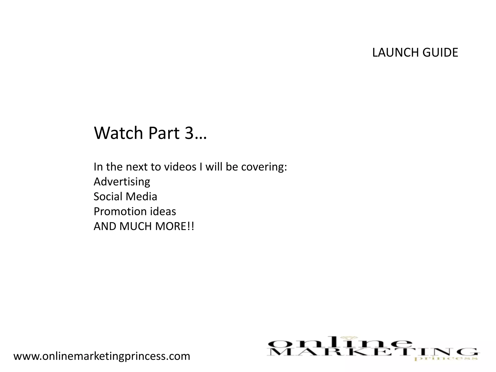 LAUNCH GUIDE
Watch Part 3…
In the next to videos I will be covering:
Advertising
Social Media
Promotion ideas
AND MUCH MORE!!
www.onlinemarketingprincess.com
 