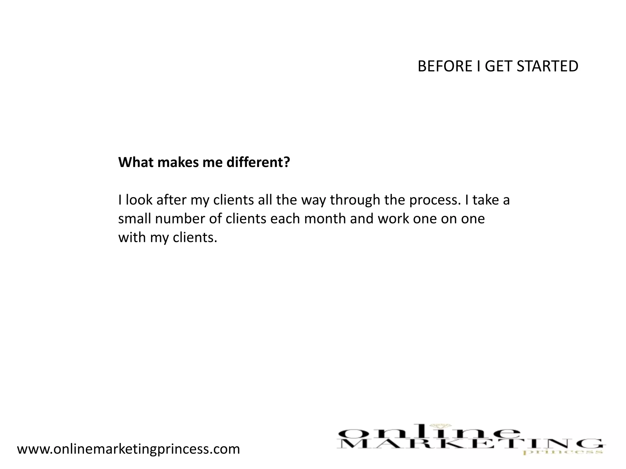 BEFORE I GET STARTED
What makes me different?
I look after my clients all the way through the process. I take a
small number of clients each month and work one on one
with my clients.
www.onlinemarketingprincess.com
 
