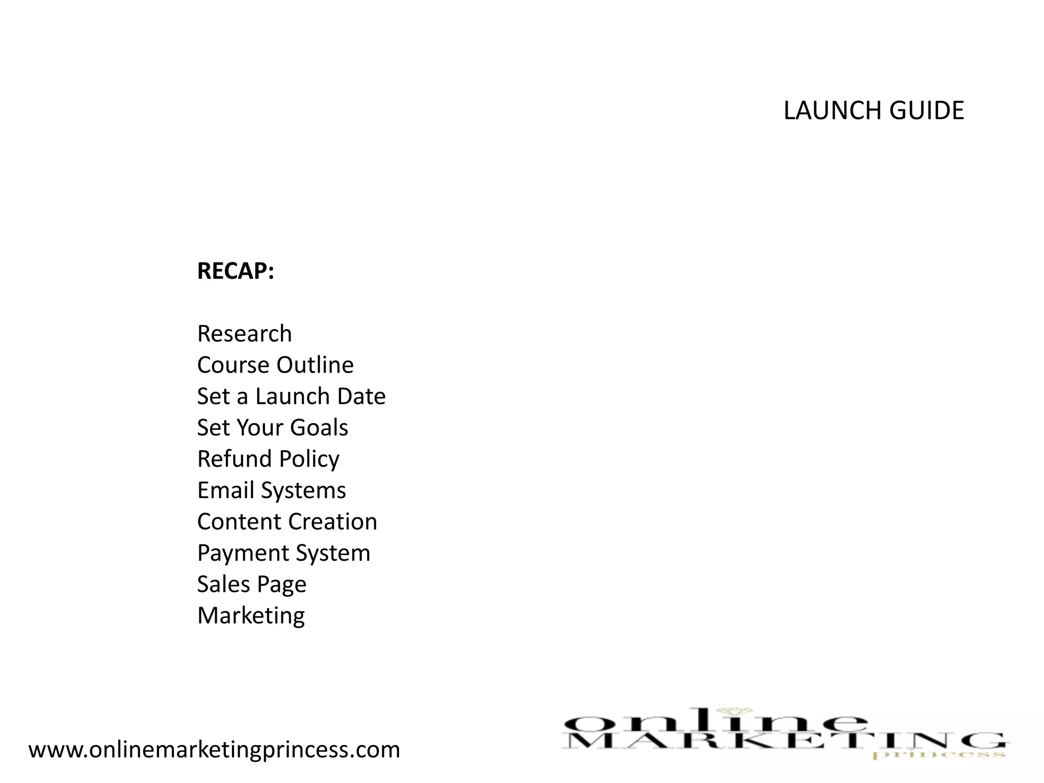 LAUNCH GUIDE
RECAP:
Research
Course Outline
Set a Launch Date
Set Your Goals
Refund Policy
Email Systems
Content Creation
Payment System
Sales Page
Marketing
www.onlinemarketingprincess.com
 