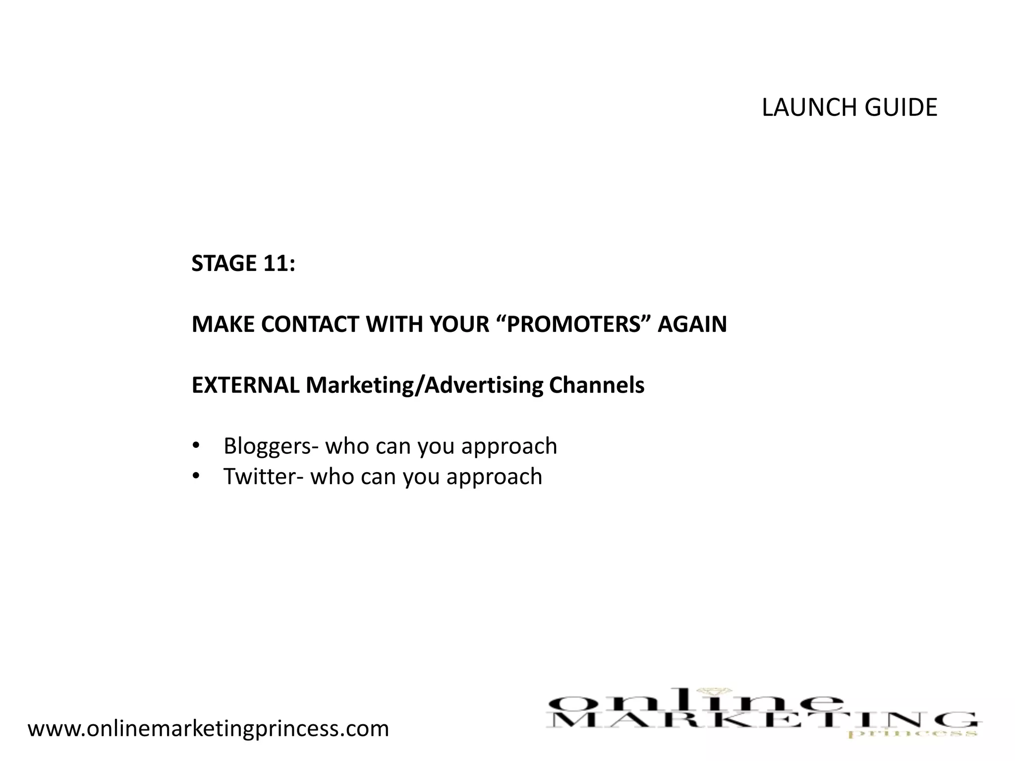 LAUNCH GUIDE
STAGE 11:
MAKE CONTACT WITH YOUR “PROMOTERS” AGAIN
EXTERNAL Marketing/Advertising Channels
• Bloggers- who can you approach
• Twitter- who can you approach
www.onlinemarketingprincess.com
 