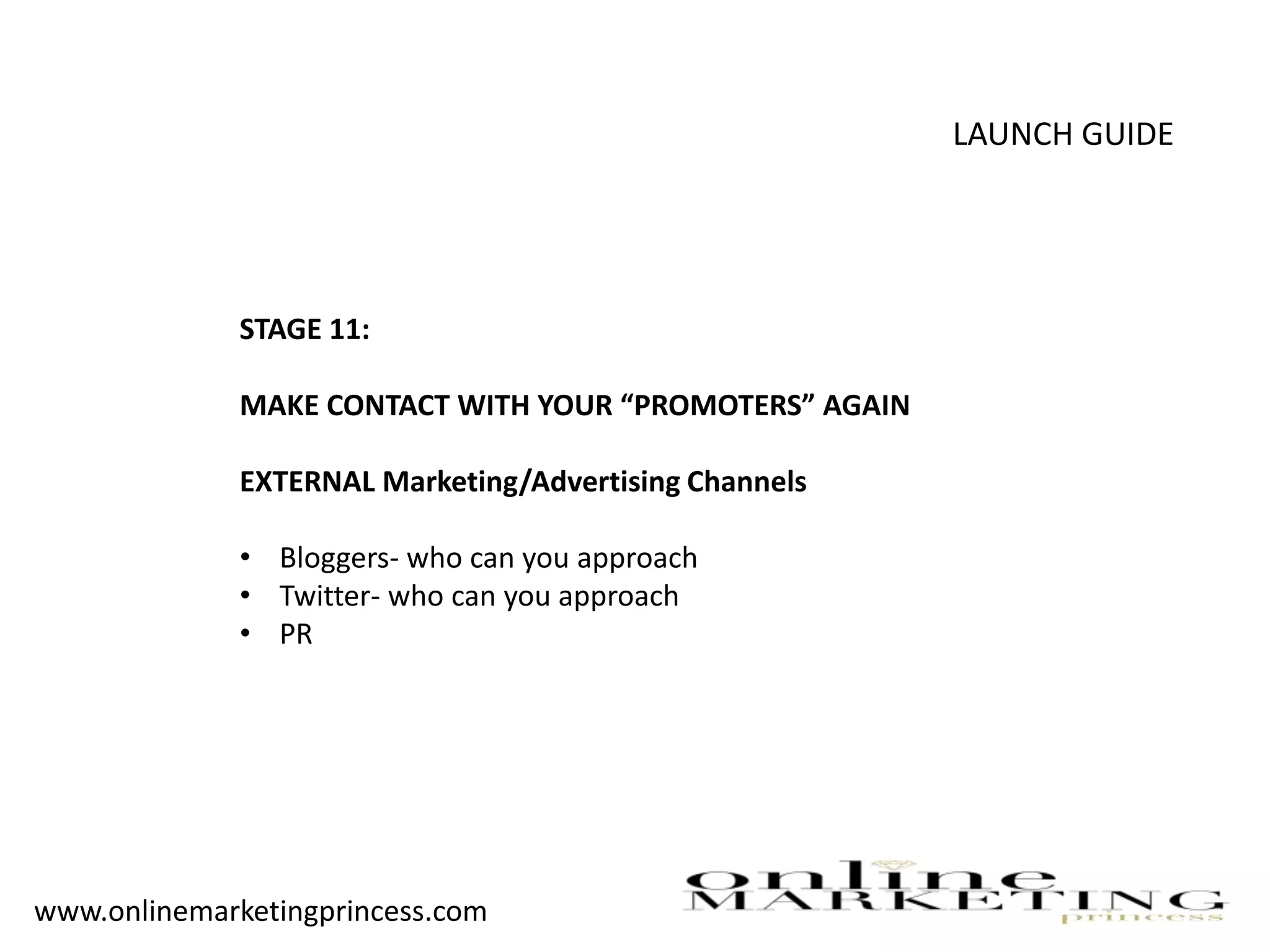 LAUNCH GUIDE
STAGE 11:
MAKE CONTACT WITH YOUR “PROMOTERS” AGAIN
EXTERNAL Marketing/Advertising Channels
• Bloggers- who can you approach
• Twitter- who can you approach
• PR
www.onlinemarketingprincess.com
 