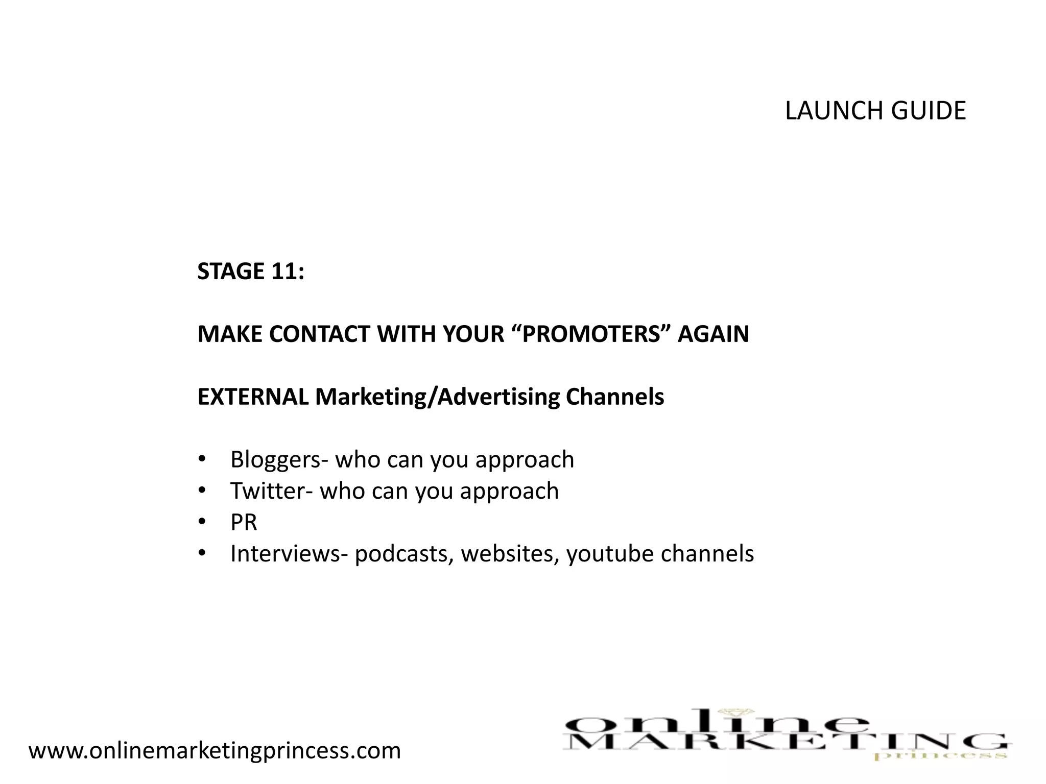 LAUNCH GUIDE
STAGE 11:
MAKE CONTACT WITH YOUR “PROMOTERS” AGAIN
EXTERNAL Marketing/Advertising Channels
• Bloggers- who can you approach
• Twitter- who can you approach
• PR
• Interviews- podcasts, websites, youtube channels
www.onlinemarketingprincess.com
 