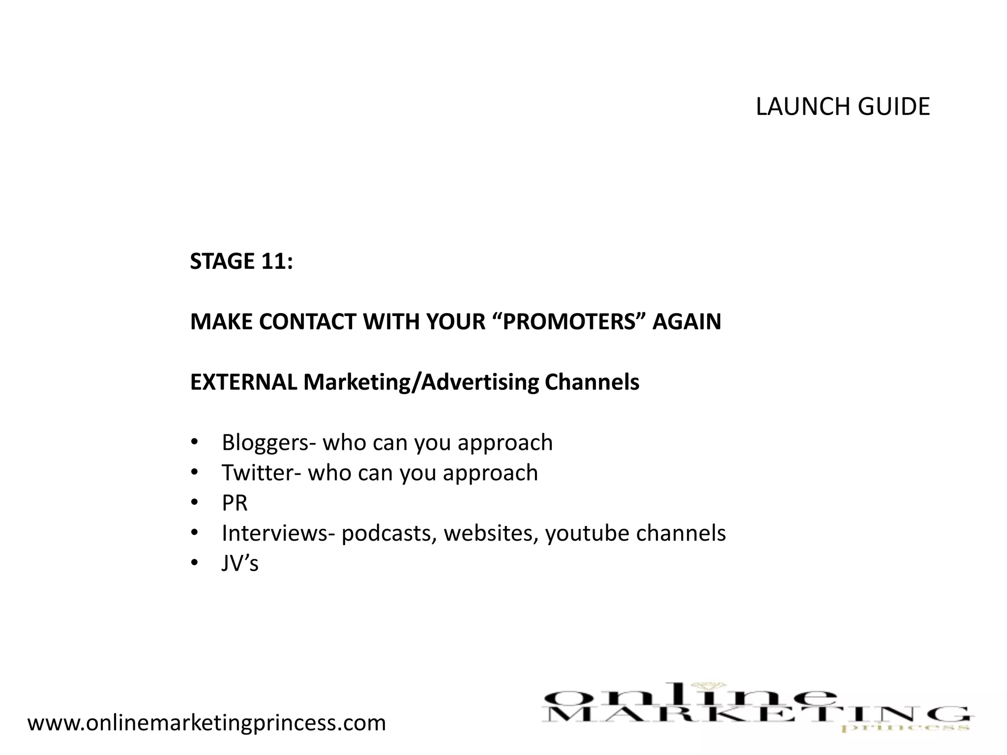 LAUNCH GUIDE
STAGE 11:
MAKE CONTACT WITH YOUR “PROMOTERS” AGAIN
EXTERNAL Marketing/Advertising Channels
• Bloggers- who can you approach
• Twitter- who can you approach
• PR
• Interviews- podcasts, websites, youtube channels
• JV’s
www.onlinemarketingprincess.com
 