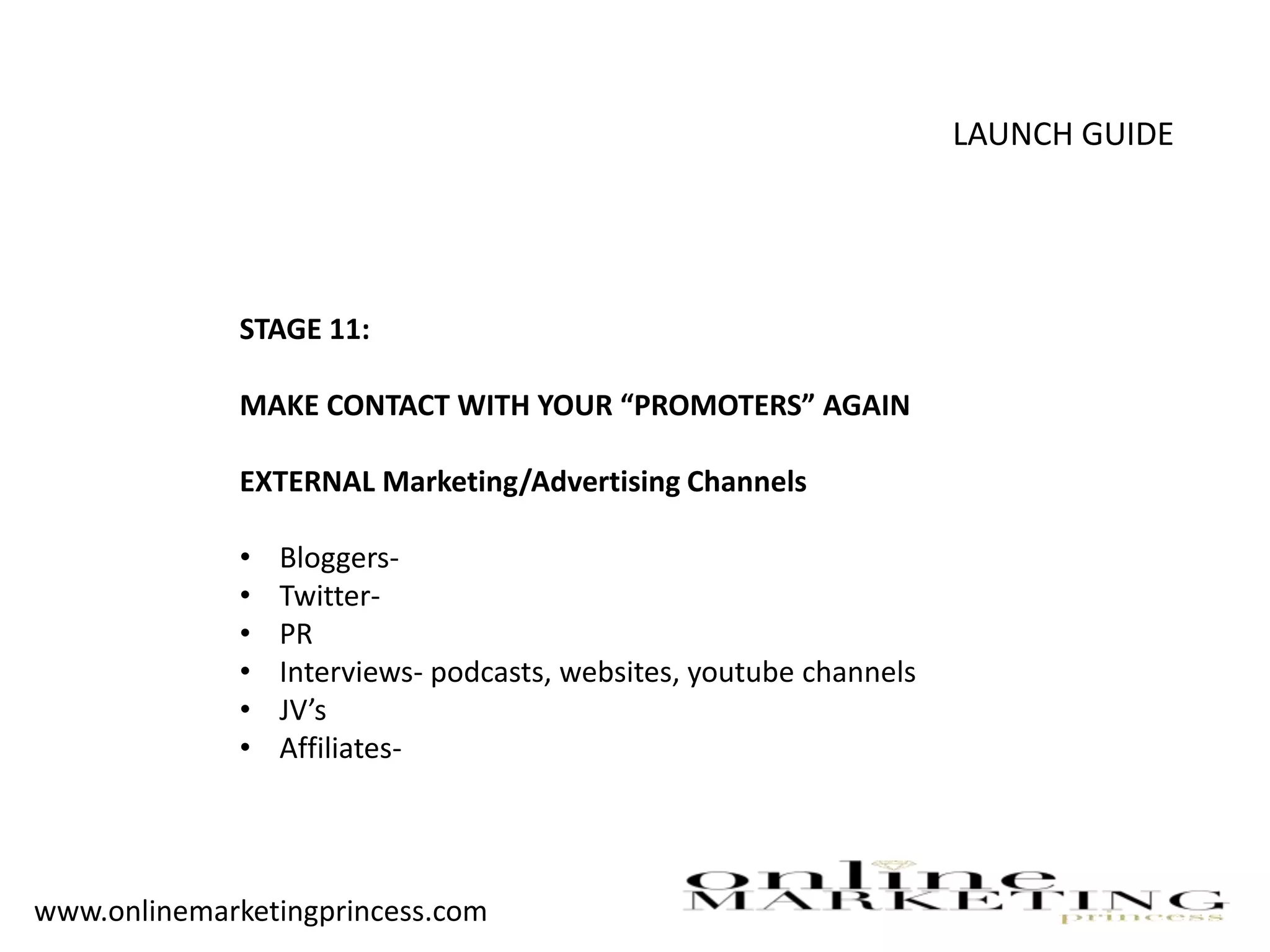 LAUNCH GUIDE
STAGE 11:
MAKE CONTACT WITH YOUR “PROMOTERS” AGAIN
EXTERNAL Marketing/Advertising Channels
• Bloggers-
• Twitter-
• PR
• Interviews- podcasts, websites, youtube channels
• JV’s
• Affiliates-
www.onlinemarketingprincess.com
 