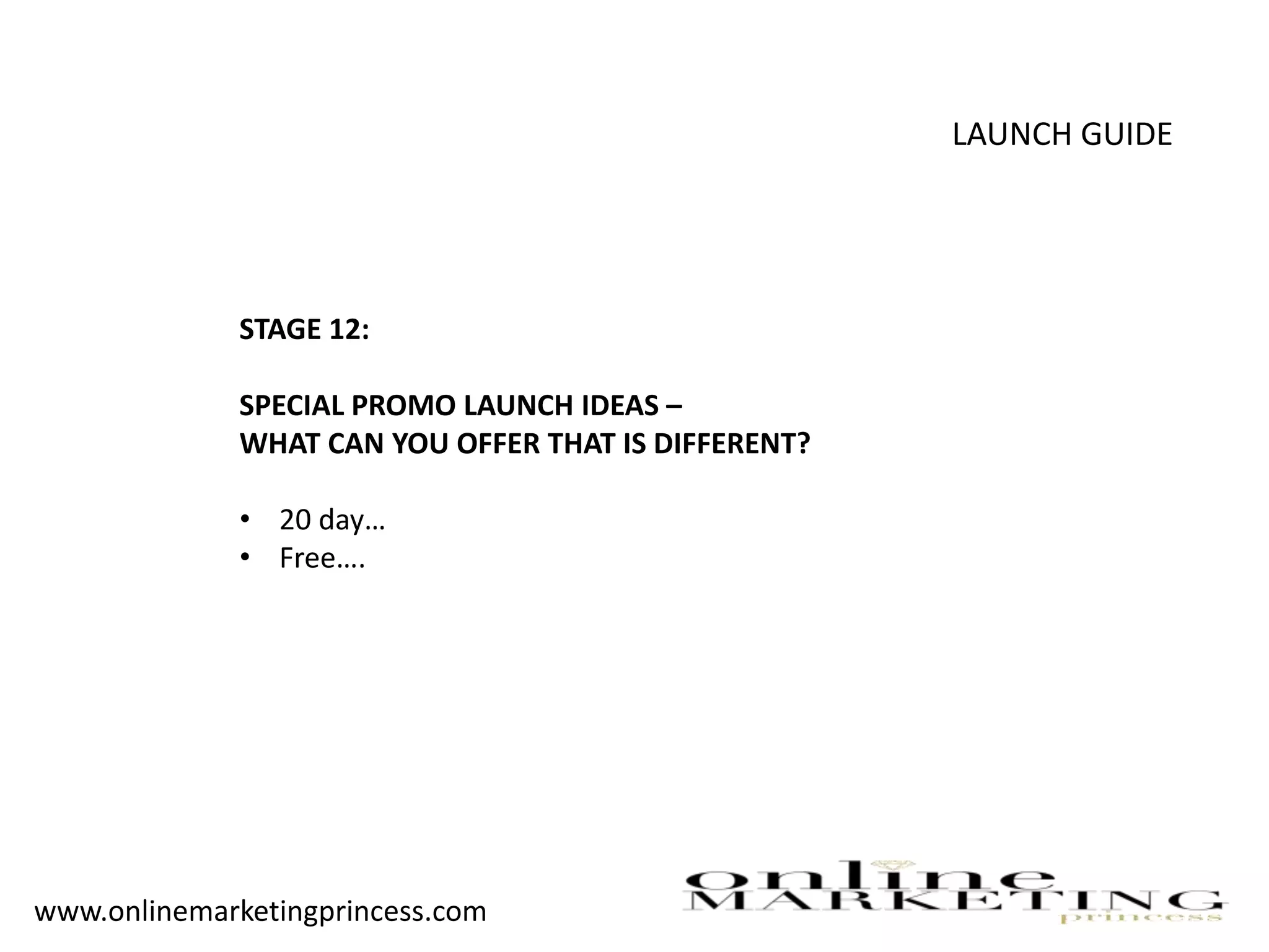 LAUNCH GUIDE
STAGE 12:
SPECIAL PROMO LAUNCH IDEAS –
WHAT CAN YOU OFFER THAT IS DIFFERENT?
• 20 day…
• Free….
www.onlinemarketingprincess.com
 